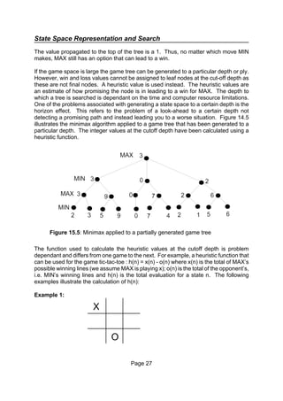 State Space Representation and Search
Page 27
Figure 15.5: Minimax applied to a partially generated game tree
The value propagated to the top of the tree is a 1. Thus, no matter which move MIN
makes, MAX still has an option that can lead to a win.
If the game space is large the game tree can be generated to a particular depth or ply.
However, win and loss values cannot be assigned to leaf nodes at the cut-off depth as
these are not final nodes. A heuristic value is used instead. The heuristic values are
an estimate of how promising the node is in leading to a win for MAX. The depth to
which a tree is searched is dependant on the time and computer resource limitations.
One of the problems associated with generating a state space to a certain depth is the
horizon effect. This refers to the problem of a look-ahead to a certain depth not
detecting a promising path and instead leading you to a worse situation. Figure 14.5
illustrates the minimax algorithm applied to a game tree that has been generated to a
particular depth. The integer values at the cutoff depth have been calculated using a
heuristic function.
The function used to calculate the heuristic values at the cutoff depth is problem
dependant and differs from one game to the next. For example, a heuristic function that
can be used for the game tic-tac-toe : h(n) = x(n) - o(n) where x(n) is the total of MAX’s
possible winning lines (we assume MAX is playing x); o(n) is the total of the opponent’s,
i.e. MIN’s winning lines and h(n) is the total evaluation for a state n. The following
examples illustrate the calculation of h(n):
Example 1:
X
O
 