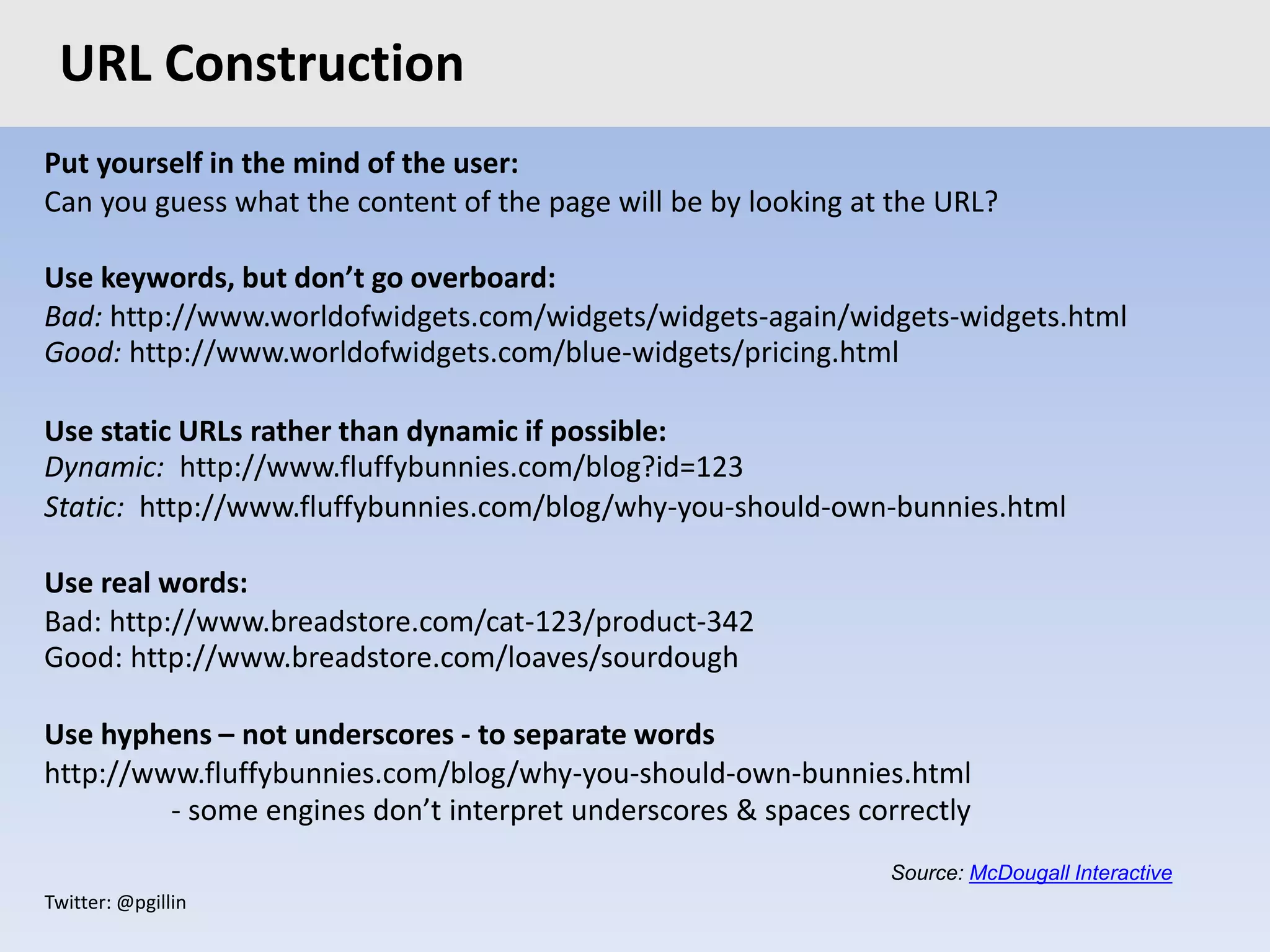 Twitter: @pgillin
Put yourself in the mind of the user:
Can you guess what the content of the page will be by looking at the URL?
Use keywords, but don’t go overboard:
Bad: http://www.worldofwidgets.com/widgets/widgets-again/widgets-widgets.html
Good: http://www.worldofwidgets.com/blue-widgets/pricing.html
Use static URLs rather than dynamic if possible:
Dynamic: http://www.fluffybunnies.com/blog?id=123
Static: http://www.fluffybunnies.com/blog/why-you-should-own-bunnies.html
Use real words:
Bad: http://www.breadstore.com/cat-123/product-342
Good: http://www.breadstore.com/loaves/sourdough
Use hyphens – not underscores - to separate words
http://www.fluffybunnies.com/blog/why-you-should-own-bunnies.html
- some engines don’t interpret underscores & spaces correctly
URL Construction
Source: McDougall Interactive
 