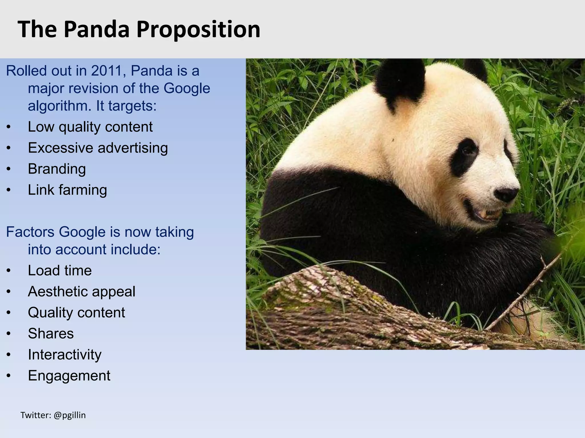 Twitter: @pgillin
The Panda Proposition
Rolled out in 2011, Panda is a
major revision of the Google
algorithm. It targets:
• Low quality content
• Excessive advertising
• Branding
• Link farming
Factors Google is now taking
into account include:
• Load time
• Aesthetic appeal
• Quality content
• Shares
• Interactivity
• Engagement
 