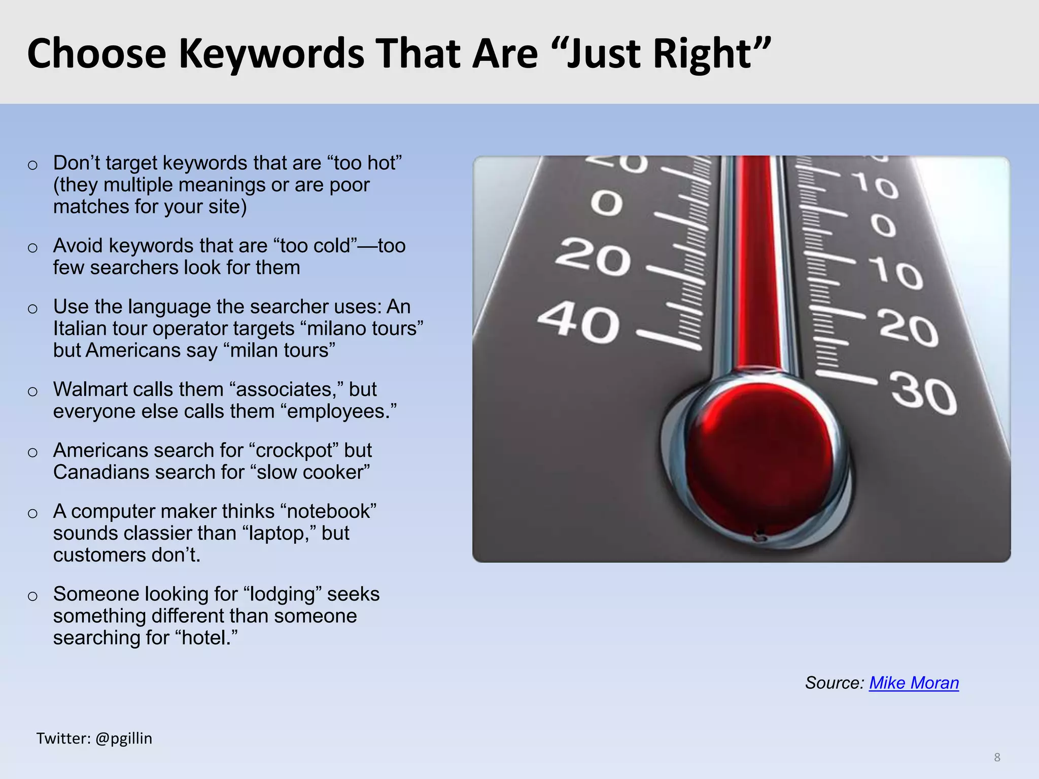 Twitter: @pgillin
Choose Keywords That Are “Just Right”
o Don’t target keywords that are “too hot”
(they multiple meanings or are poor
matches for your site)
o Avoid keywords that are “too cold”—too
few searchers look for them
o Use the language the searcher uses: An
Italian tour operator targets “milano tours”
but Americans say “milan tours”
o Walmart calls them “associates,” but
everyone else calls them “employees.”
o Americans search for “crockpot” but
Canadians search for “slow cooker”
o A computer maker thinks “notebook”
sounds classier than “laptop,” but
customers don’t.
o Someone looking for “lodging” seeks
something different than someone
searching for “hotel.”
8
Source: Mike Moran
 