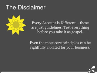 The DisclaimerEvery Account is Different – these are just guidelines. Test everything before you take it as gospel. Even the most core principles can be rightfully violated for your business.