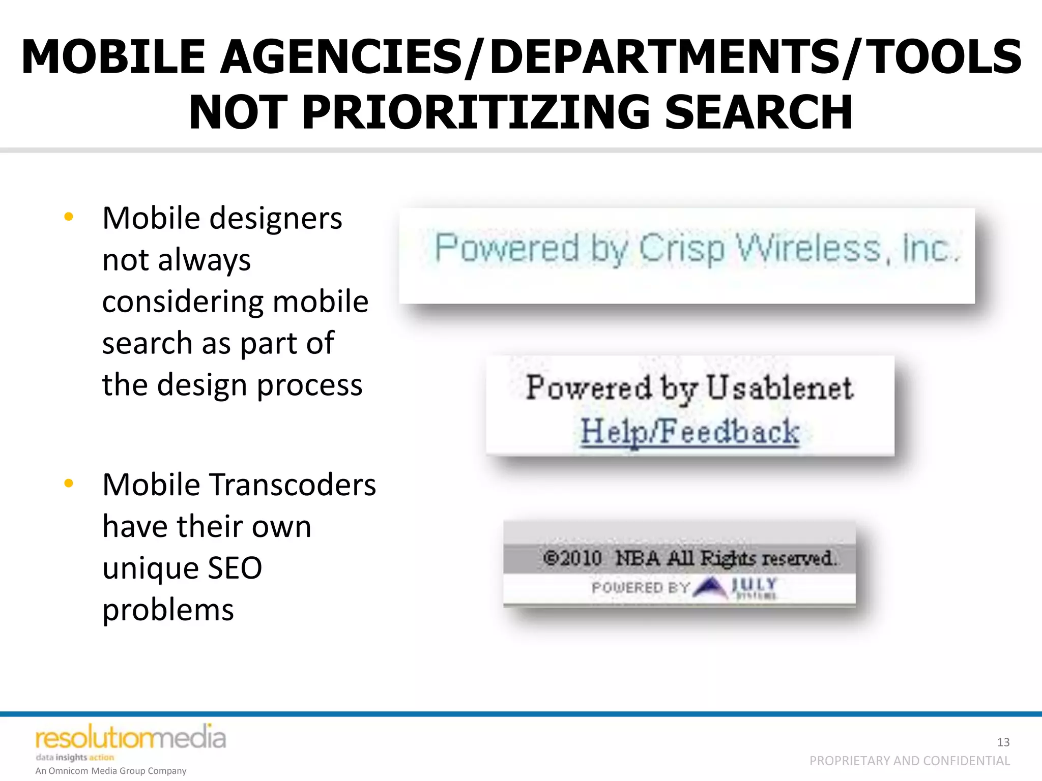 MOBILE AGENCIES/DEPARTMENTS/TOOLS
     NOT PRIORITIZING SEARCH

     • Mobile designers
       not always
       considering mobile
       search as part of
       the design process

     • Mobile Transcoders
       have their own
       unique SEO
       problems


                                                           13
                                 PROPRIETARY AND CONFIDENTIAL
An Omnicom Media Group Company
 