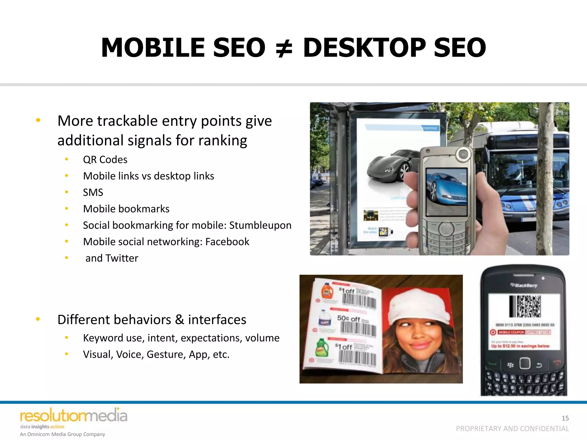MOBILE SEO ≠ DESKTOP SEO

     • More trackable entry points give
       additional signals for ranking
               •      QR Codes
               •      Mobile links vs desktop links
               •      SMS
               •      Mobile bookmarks
               •      Social bookmarking for mobile: Stumbleupon
               •      Mobile social networking: Facebook
               •      and Twitter




     •       Different behaviors & interfaces
               •      Keyword use, intent, expectations, volume
               •      Visual, Voice, Gesture, App, etc.




                                                                                             15
                                                                   PROPRIETARY AND CONFIDENTIAL
An Omnicom Media Group Company
 