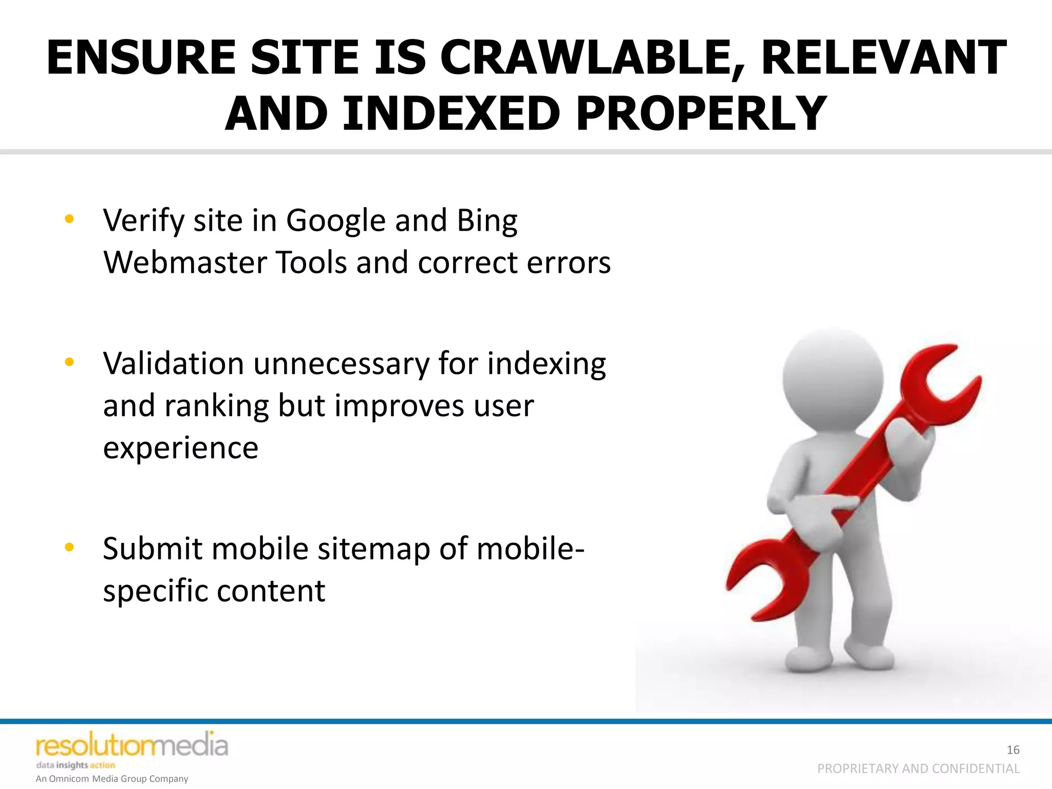 ENSURE SITE IS CRAWLABLE, RELEVANT
       AND INDEXED PROPERLY

     • Verify site in Google and Bing
       Webmaster Tools and correct errors

     • Validation unnecessary for indexing
       and ranking but improves user
       experience

     • Submit mobile sitemap of mobile-
       specific content



                                                                       16
                                             PROPRIETARY AND CONFIDENTIAL
An Omnicom Media Group Company
 