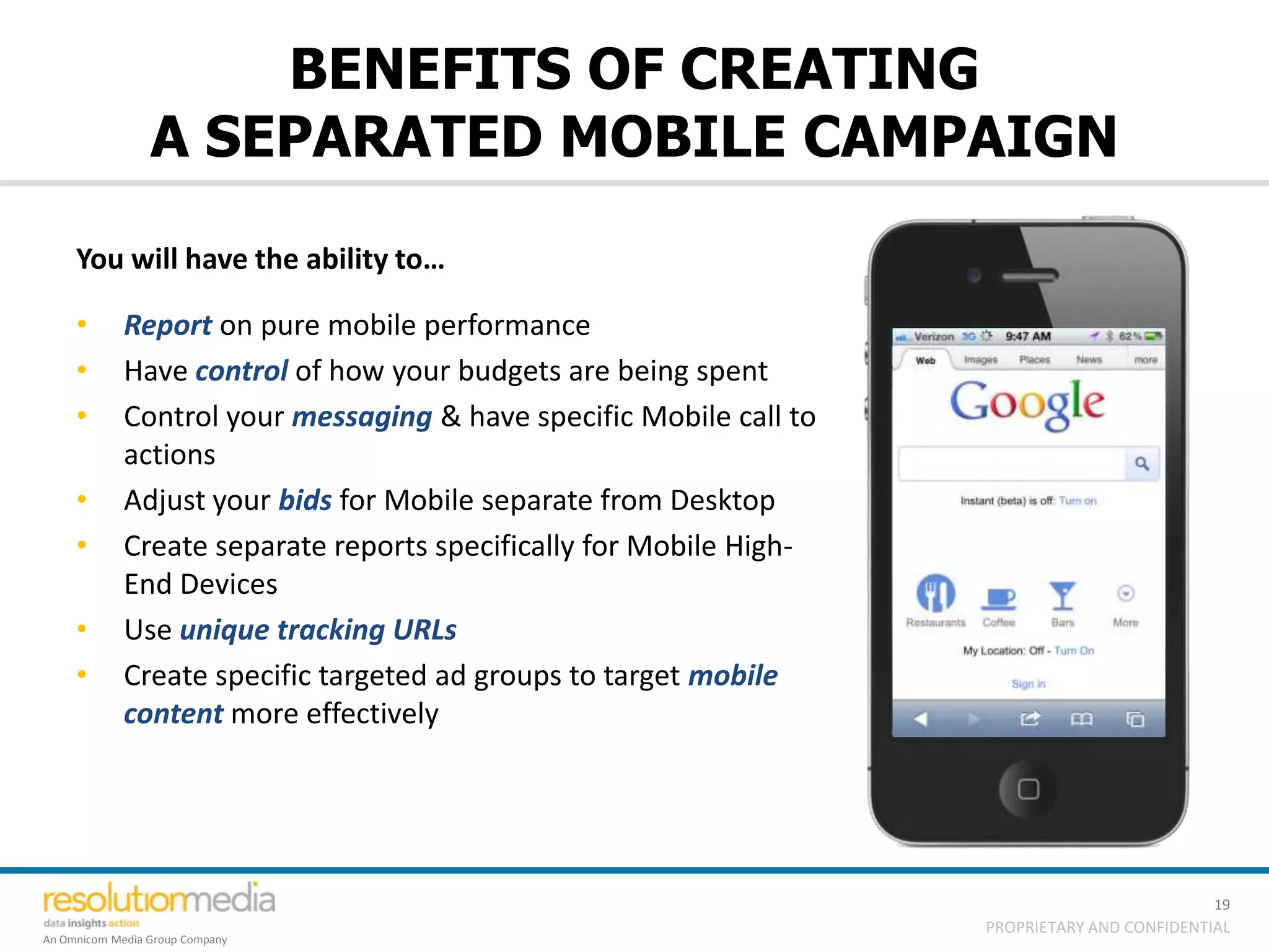 BENEFITS OF CREATING
                 A SEPARATED MOBILE CAMPAIGN
     You will have the ability to…

     •       Report on pure mobile performance
     •       Have control of how your budgets are being spent
     •       Control your messaging & have specific Mobile call to
             actions
     •       Adjust your bids for Mobile separate from Desktop
     •       Create separate reports specifically for Mobile High-
             End Devices
     •       Use unique tracking URLs
     •       Create specific targeted ad groups to target mobile
             content more effectively




                                                                                               19
                                                                     PROPRIETARY AND CONFIDENTIAL
An Omnicom Media Group Company
 