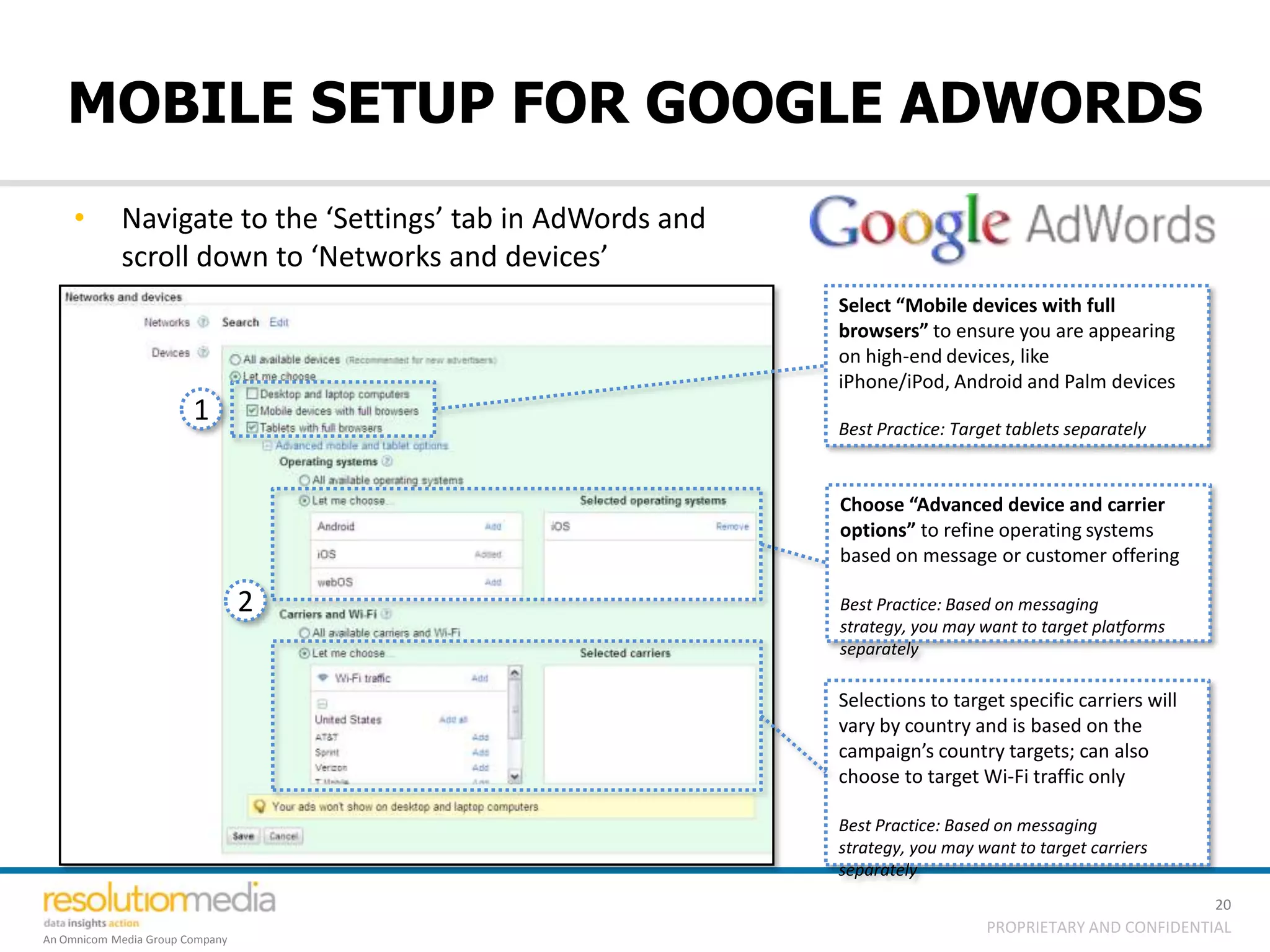 MOBILE SETUP FOR GOOGLE ADWORDS
    •       Navigate to the ‘Settings’ tab in AdWords and
            scroll down to ‘Networks and devices’
                                                            Select “Mobile devices with full
                                                            browsers” to ensure you are appearing
                                                            on high-end devices, like
                                                            iPhone/iPod, Android and Palm devices
                        1                                   Best Practice: Target tablets separately


                                                            Choose “Advanced device and carrier
                                                            options” to refine operating systems
                                                            based on message or customer offering

                                 2                          Best Practice: Based on messaging
                                                            strategy, you may want to target platforms
                                                            separately

                                                            Selections to target specific carriers will
                                                            vary by country and is based on the
                                                            campaign’s country targets; can also
                                                            choose to target Wi-Fi traffic only

                                                            Best Practice: Based on messaging
                                                            strategy, you may want to target carriers
                                                            separately
                                                                                                          20
                                                                               PROPRIETARY AND CONFIDENTIAL
An Omnicom Media Group Company
 