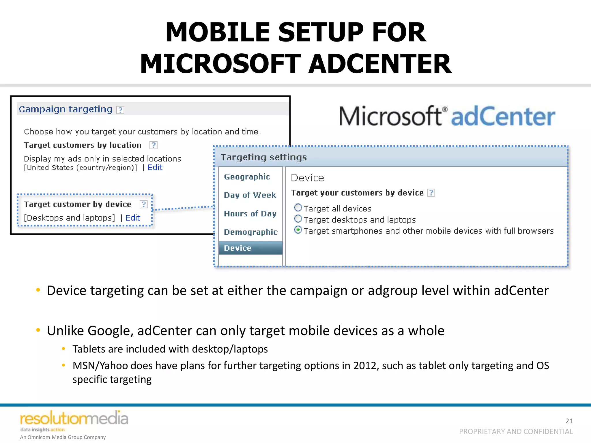 MOBILE SETUP FOR
                                 MICROSOFT ADCENTER




     • Device targeting can be set at either the campaign or adgroup level within adCenter

     • Unlike Google, adCenter can only target mobile devices as a whole
              • Tablets are included with desktop/laptops
              • MSN/Yahoo does have plans for further targeting options in 2012, such as tablet only targeting and OS
                specific targeting


                                                                                                                           21
                                                                                                 PROPRIETARY AND CONFIDENTIAL
An Omnicom Media Group Company
 
