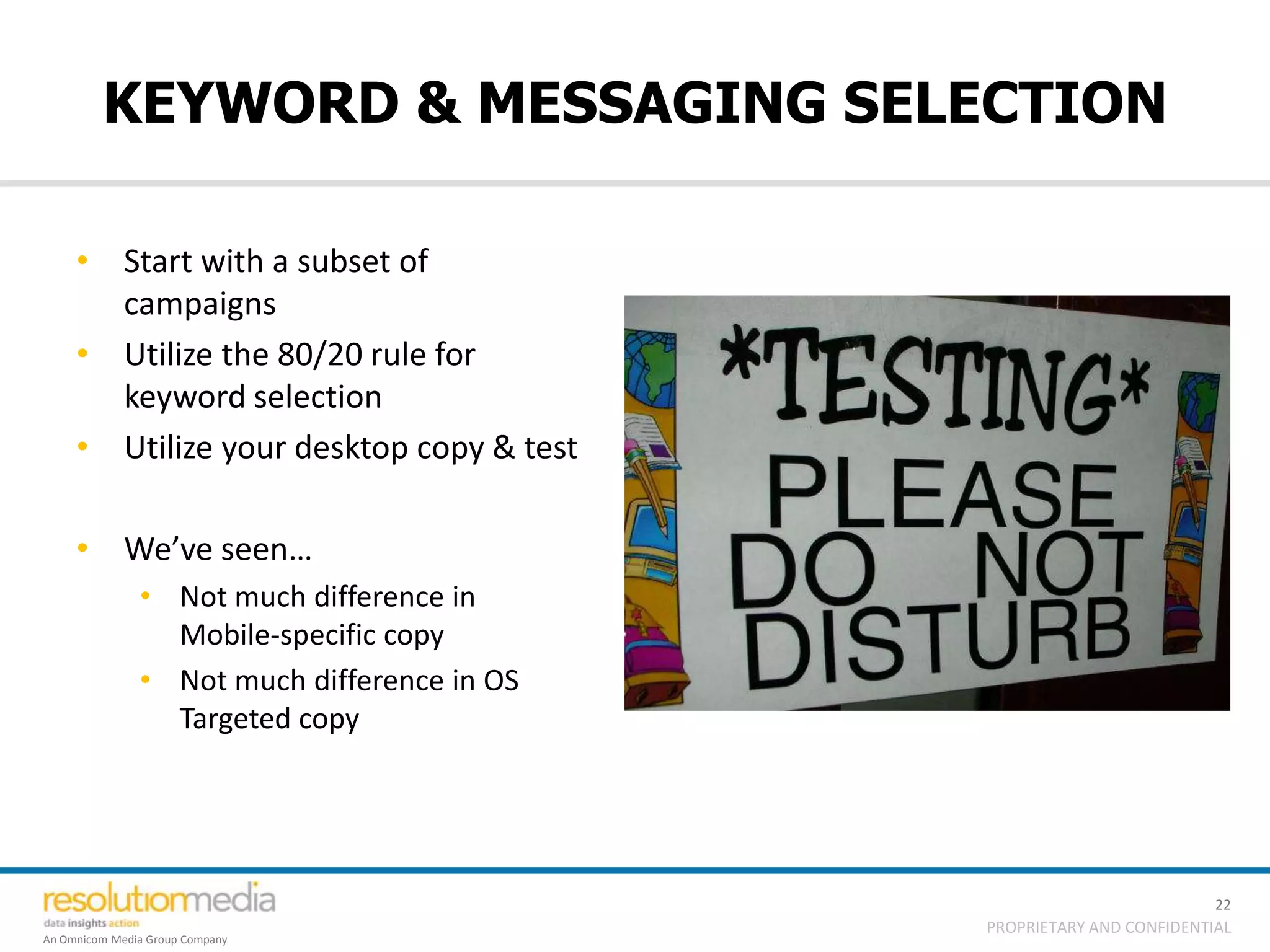 KEYWORD & MESSAGING SELECTION

     • Start with a subset of
       campaigns
     • Utilize the 80/20 rule for
       keyword selection
     • Utilize your desktop copy & test

     • We’ve seen…
               • Not much difference in
                 Mobile-specific copy
               • Not much difference in OS
                 Targeted copy




                                                                       22
                                             PROPRIETARY AND CONFIDENTIAL
An Omnicom Media Group Company
 