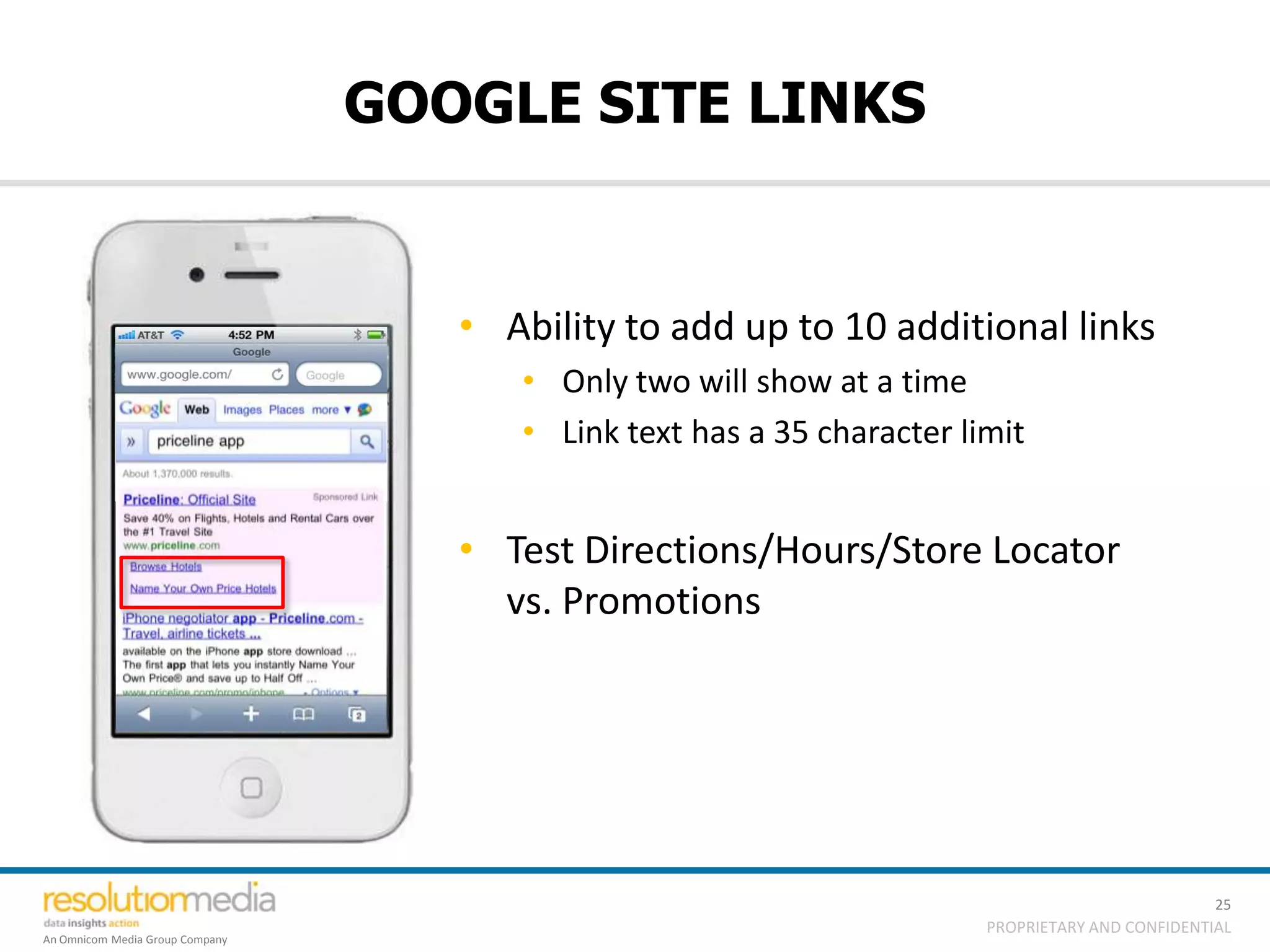 GOOGLE SITE LINKS


                                    • Ability to add up to 10 additional links
                                       • Only two will show at a time
                                       • Link text has a 35 character limit


                                    • Test Directions/Hours/Store Locator
                                      vs. Promotions




                                                                                                  25
                                                                        PROPRIETARY AND CONFIDENTIAL
An Omnicom Media Group Company
 
