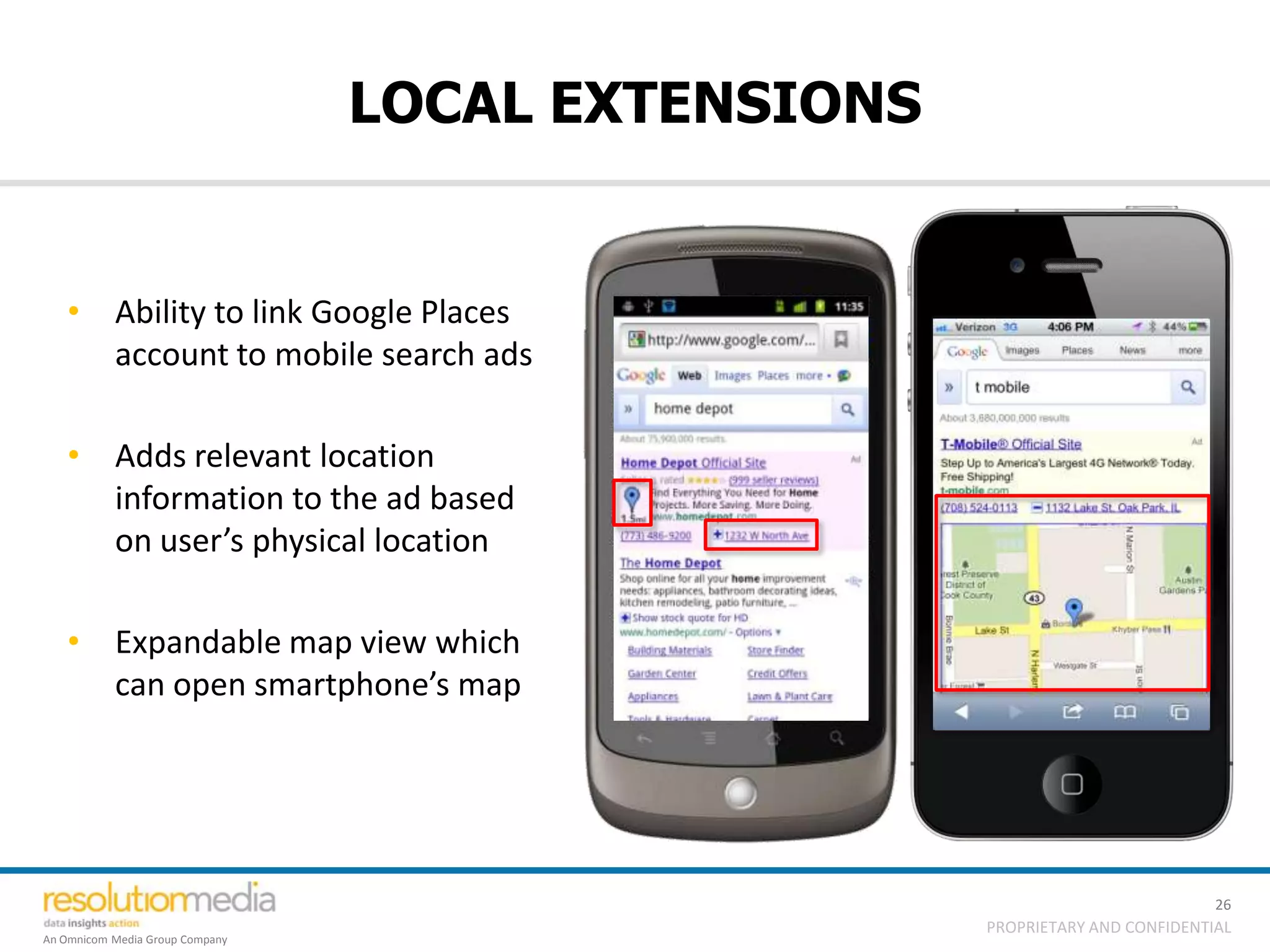 LOCAL EXTENSIONS


   • Ability to link Google Places
     account to mobile search ads

   • Adds relevant location
     information to the ad based
     on user’s physical location

   • Expandable map view which
     can open smartphone’s map




                                                                              26
                                                    PROPRIETARY AND CONFIDENTIAL
An Omnicom Media Group Company
 