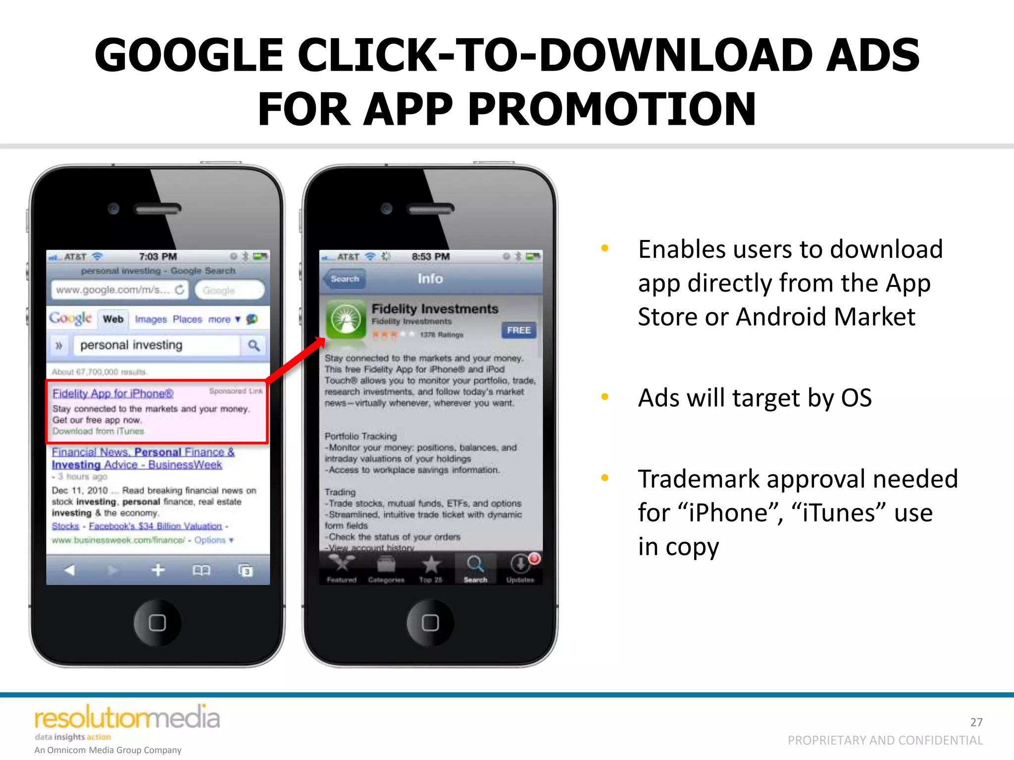 GOOGLE CLICK-TO-DOWNLOAD ADS
                 FOR APP PROMOTION

                                 • Enables users to download
                                   app directly from the App
                                   Store or Android Market

                                 • Ads will target by OS

                                 • Trademark approval needed
                                   for “iPhone”, “iTunes” use
                                   in copy




                                                                          27
                                                PROPRIETARY AND CONFIDENTIAL
An Omnicom Media Group Company
 