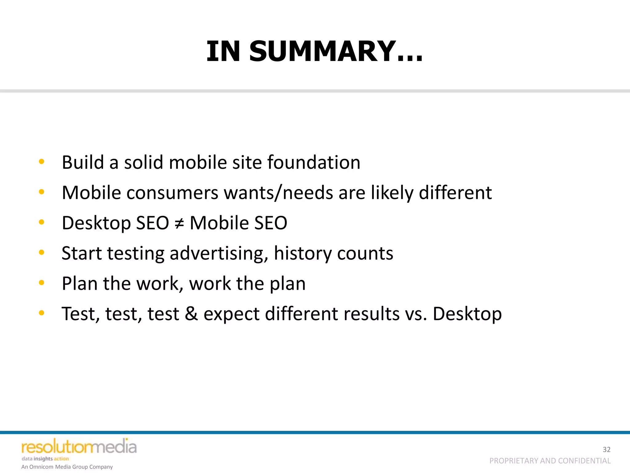 IN SUMMARY…


     •       Build a solid mobile site foundation
     •       Mobile consumers wants/needs are likely different
     •       Desktop SEO ≠ Mobile SEO
     •       Start testing advertising, history counts
     •       Plan the work, work the plan
     •       Test, test, test & expect different results vs. Desktop




                                                                                            32
                                                                  PROPRIETARY AND CONFIDENTIAL
An Omnicom Media Group Company
 