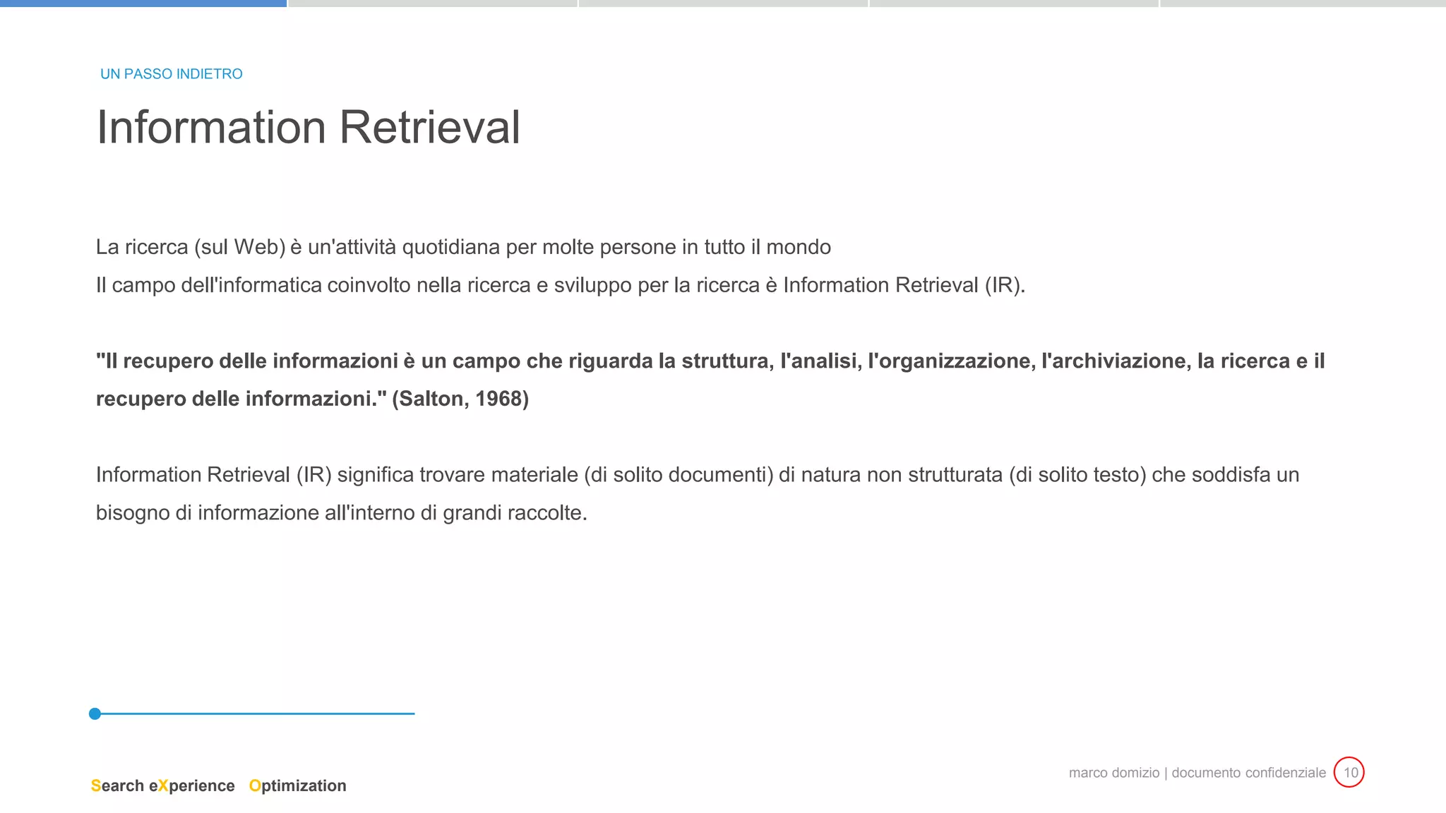 marco domizio | documento confidenziale 10
La ricerca (sul Web) è un'attività quotidiana per molte persone in tutto il mondo
Il campo dell'informatica coinvolto nella ricerca e sviluppo per la ricerca è Information Retrieval (IR).
"Il recupero delle informazioni è un campo che riguarda la struttura, l'analisi, l'organizzazione, l'archiviazione, la ricerca e il
recupero delle informazioni." (Salton, 1968)
Information Retrieval (IR) significa trovare materiale (di solito documenti) di natura non strutturata (di solito testo) che soddisfa un
bisogno di informazione all'interno di grandi raccolte.
Information Retrieval
UN PASSO INDIETRO
Search eXperience Optimization
 
