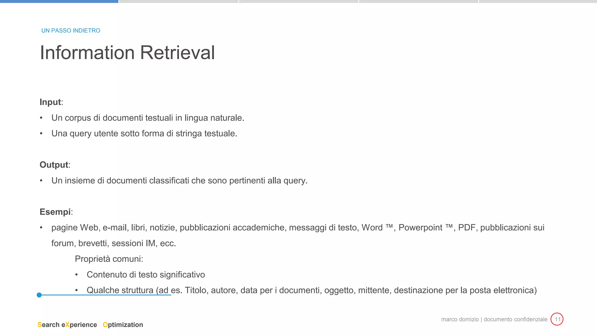 marco domizio | documento confidenziale 11
Input:
• Un corpus di documenti testuali in lingua naturale.
• Una query utente sotto forma di stringa testuale.
Output:
• Un insieme di documenti classificati che sono pertinenti alla query.
Esempi:
• pagine Web, e-mail, libri, notizie, pubblicazioni accademiche, messaggi di testo, Word ™, Powerpoint ™, PDF, pubblicazioni sui
forum, brevetti, sessioni IM, ecc.
Proprietà comuni:
• Contenuto di testo significativo
• Qualche struttura (ad es. Titolo, autore, data per i documenti, oggetto, mittente, destinazione per la posta elettronica)
Information Retrieval
UN PASSO INDIETRO
Search eXperience Optimization
 
