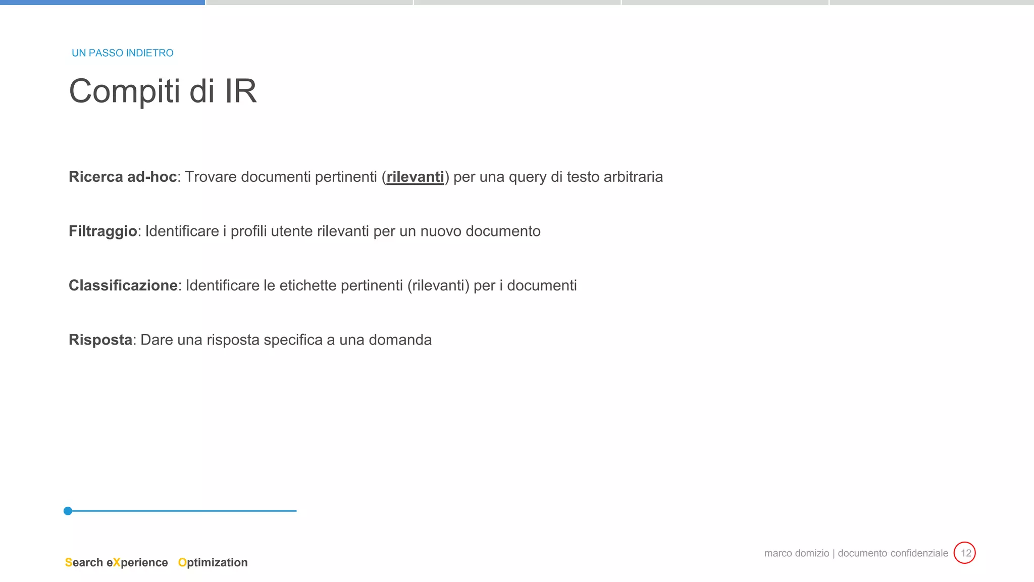 marco domizio | documento confidenziale 12
Ricerca ad-hoc: Trovare documenti pertinenti (rilevanti) per una query di testo arbitraria
Filtraggio: Identificare i profili utente rilevanti per un nuovo documento
Classificazione: Identificare le etichette pertinenti (rilevanti) per i documenti
Risposta: Dare una risposta specifica a una domanda
Compiti di IR
UN PASSO INDIETRO
Search eXperience Optimization
 