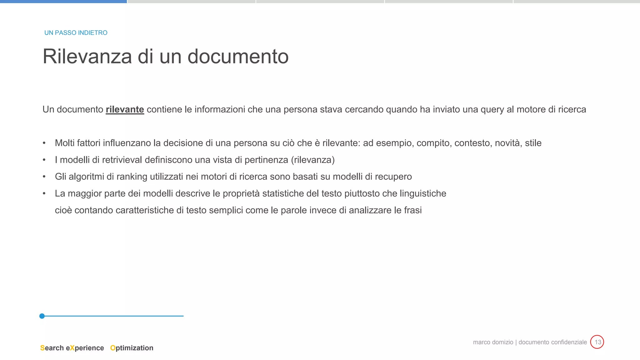 marco domizio | documento confidenziale 13
Un documento rilevante contiene le informazioni che una persona stava cercando quando ha inviato una query al motore di ricerca
• Molti fattori influenzano la decisione di una persona su ciò che è rilevante: ad esempio, compito, contesto, novità, stile
• I modelli di retrivieval definiscono una vista di pertinenza (rilevanza)
• Gli algoritmi di ranking utilizzati nei motori di ricerca sono basati su modelli di recupero
• La maggior parte dei modelli descrive le proprietà statistiche del testo piuttosto che linguistiche
cioè contando caratteristiche di testo semplici come le parole invece di analizzare le frasi
Rilevanza di un documento
UN PASSO INDIETRO
Search eXperience Optimization
 