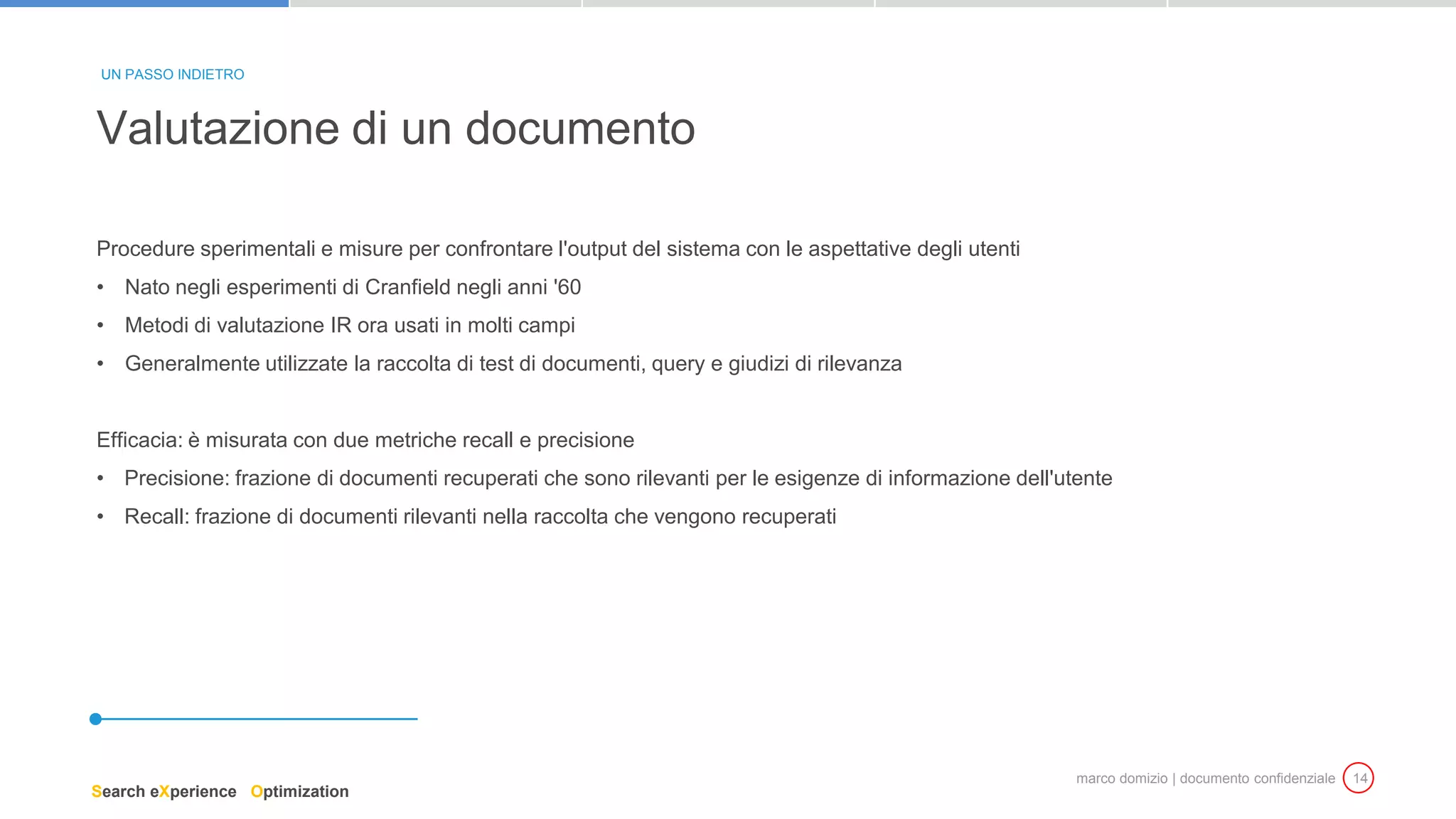 marco domizio | documento confidenziale 14
Procedure sperimentali e misure per confrontare l'output del sistema con le aspettative degli utenti
• Nato negli esperimenti di Cranfield negli anni '60
• Metodi di valutazione IR ora usati in molti campi
• Generalmente utilizzate la raccolta di test di documenti, query e giudizi di rilevanza
Efficacia: è misurata con due metriche recall e precisione
• Precisione: frazione di documenti recuperati che sono rilevanti per le esigenze di informazione dell'utente
• Recall: frazione di documenti rilevanti nella raccolta che vengono recuperati
Valutazione di un documento
UN PASSO INDIETRO
Search eXperience Optimization
 