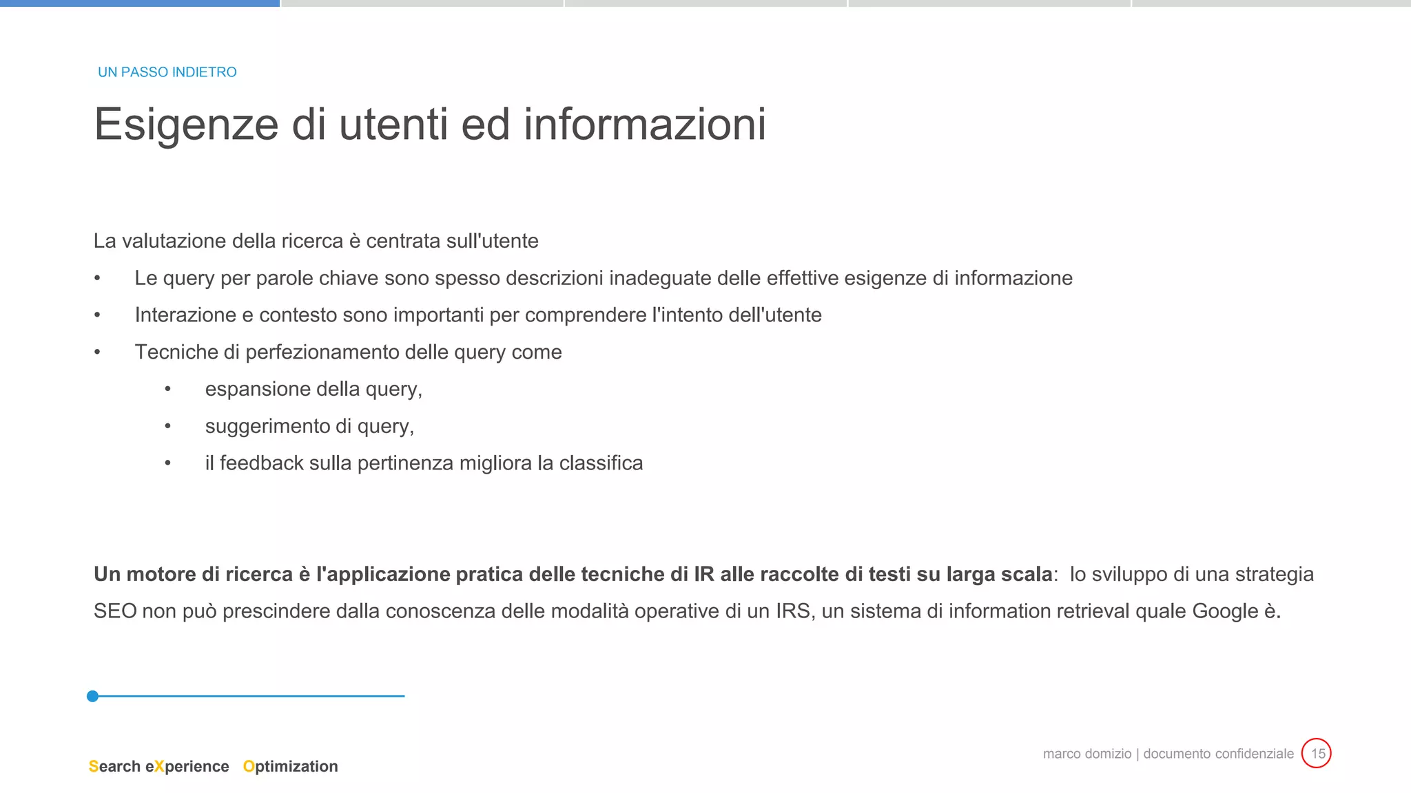 marco domizio | documento confidenziale 15
La valutazione della ricerca è centrata sull'utente
• Le query per parole chiave sono spesso descrizioni inadeguate delle effettive esigenze di informazione
• Interazione e contesto sono importanti per comprendere l'intento dell'utente
• Tecniche di perfezionamento delle query come
• espansione della query,
• suggerimento di query,
• il feedback sulla pertinenza migliora la classifica
Un motore di ricerca è l'applicazione pratica delle tecniche di IR alle raccolte di testi su larga scala: lo sviluppo di una strategia
SEO non può prescindere dalla conoscenza delle modalità operative di un IRS, un sistema di information retrieval quale Google è.
Esigenze di utenti ed informazioni
UN PASSO INDIETRO
Search eXperience Optimization
 
