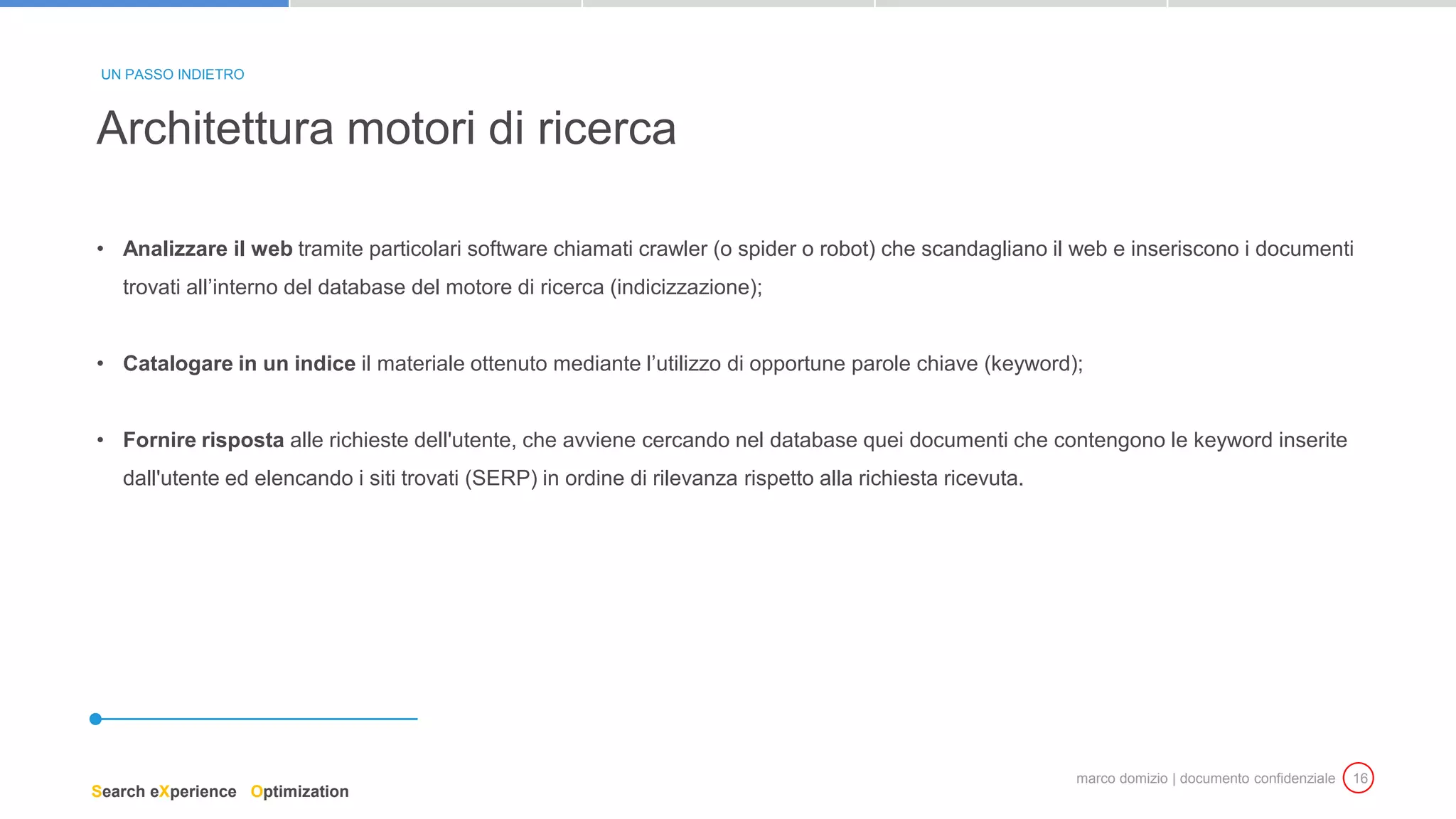 marco domizio | documento confidenziale 16
• Analizzare il web tramite particolari software chiamati crawler (o spider o robot) che scandagliano il web e inseriscono i documenti
trovati all’interno del database del motore di ricerca (indicizzazione);
• Catalogare in un indice il materiale ottenuto mediante l’utilizzo di opportune parole chiave (keyword);
• Fornire risposta alle richieste dell'utente, che avviene cercando nel database quei documenti che contengono le keyword inserite
dall'utente ed elencando i siti trovati (SERP) in ordine di rilevanza rispetto alla richiesta ricevuta.
Architettura motori di ricerca
UN PASSO INDIETRO
Search eXperience Optimization
 
