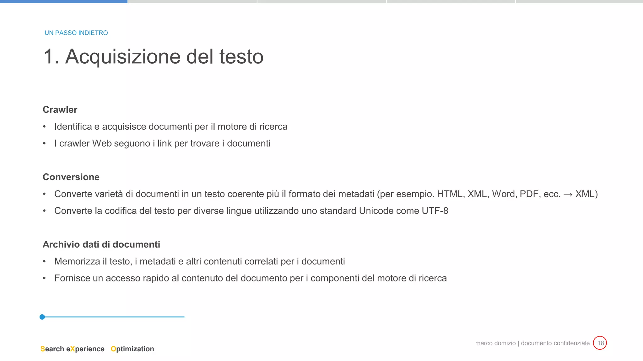 marco domizio | documento confidenziale 18
Crawler
• Identifica e acquisisce documenti per il motore di ricerca
• I crawler Web seguono i link per trovare i documenti
Conversione
• Converte varietà di documenti in un testo coerente più il formato dei metadati (per esempio. HTML, XML, Word, PDF, ecc. → XML)
• Converte la codifica del testo per diverse lingue utilizzando uno standard Unicode come UTF-8
Archivio dati di documenti
• Memorizza il testo, i metadati e altri contenuti correlati per i documenti
• Fornisce un accesso rapido al contenuto del documento per i componenti del motore di ricerca
1. Acquisizione del testo
UN PASSO INDIETRO
Search eXperience Optimization
 