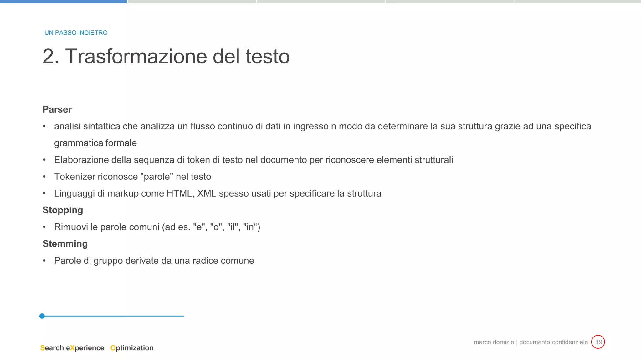 marco domizio | documento confidenziale 19
Parser
• analisi sintattica che analizza un flusso continuo di dati in ingresso n modo da determinare la sua struttura grazie ad una specifica
grammatica formale
• Elaborazione della sequenza di token di testo nel documento per riconoscere elementi strutturali
• Tokenizer riconosce "parole" nel testo
• Linguaggi di markup come HTML, XML spesso usati per specificare la struttura
Stopping
• Rimuovi le parole comuni (ad es. "e", "o", "il", "in“)
Stemming
• Parole di gruppo derivate da una radice comune
2. Trasformazione del testo
UN PASSO INDIETRO
Search eXperience Optimization
 