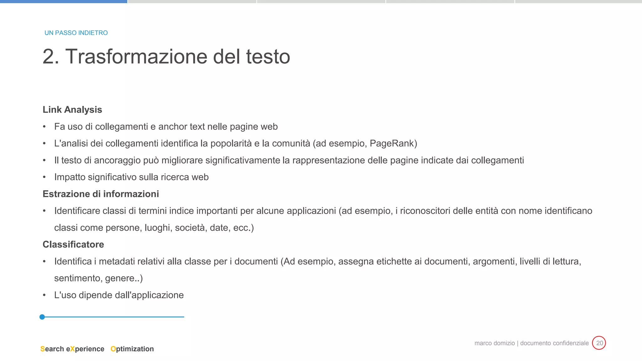 marco domizio | documento confidenziale 20
Link Analysis
• Fa uso di collegamenti e anchor text nelle pagine web
• L'analisi dei collegamenti identifica la popolarità e la comunità (ad esempio, PageRank)
• Il testo di ancoraggio può migliorare significativamente la rappresentazione delle pagine indicate dai collegamenti
• Impatto significativo sulla ricerca web
Estrazione di informazioni
• Identificare classi di termini indice importanti per alcune applicazioni (ad esempio, i riconoscitori delle entità con nome identificano
classi come persone, luoghi, società, date, ecc.)
Classificatore
• Identifica i metadati relativi alla classe per i documenti (Ad esempio, assegna etichette ai documenti, argomenti, livelli di lettura,
sentimento, genere..)
• L'uso dipende dall'applicazione
2. Trasformazione del testo
UN PASSO INDIETRO
Search eXperience Optimization
 