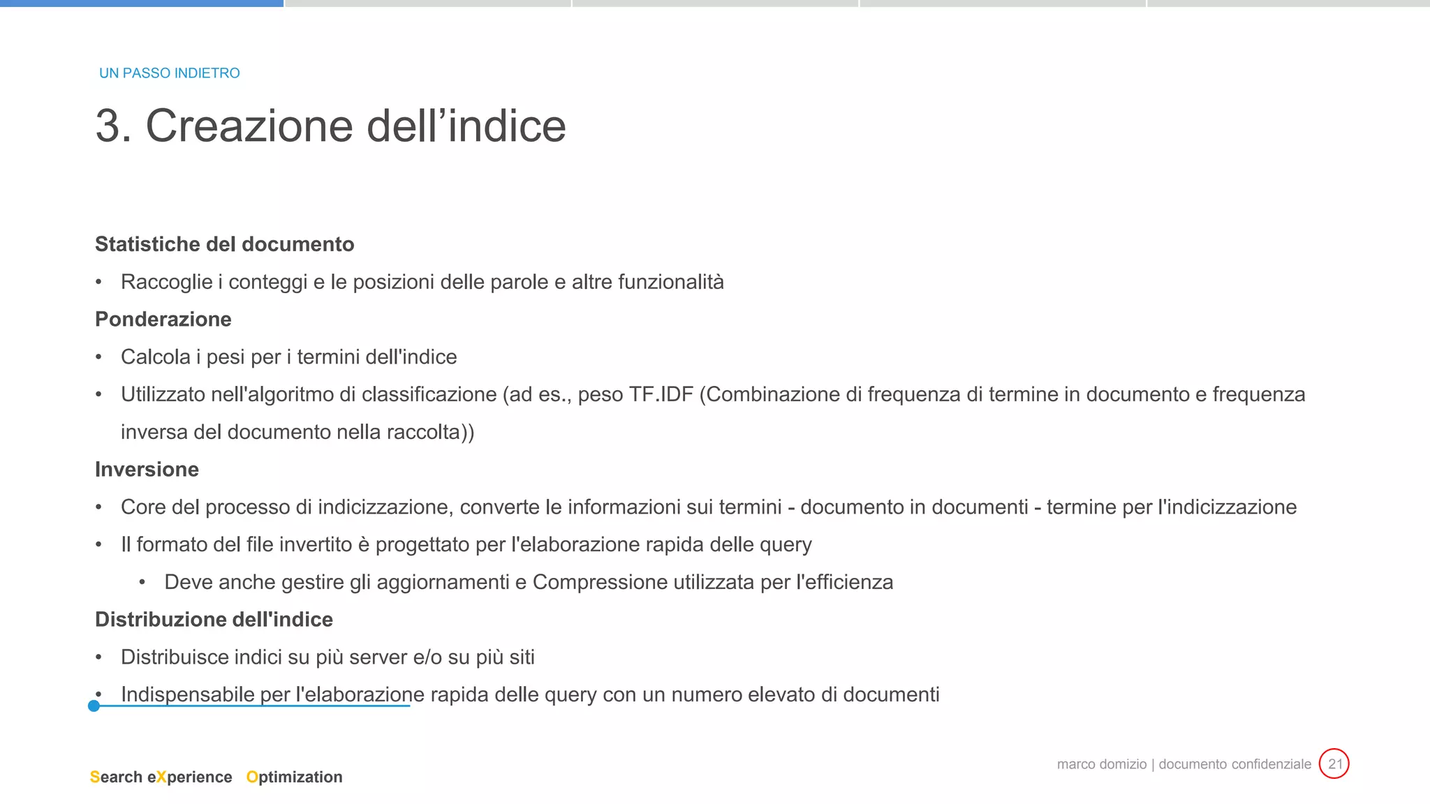 marco domizio | documento confidenziale 21
Statistiche del documento
• Raccoglie i conteggi e le posizioni delle parole e altre funzionalità
Ponderazione
• Calcola i pesi per i termini dell'indice
• Utilizzato nell'algoritmo di classificazione (ad es., peso TF.IDF (Combinazione di frequenza di termine in documento e frequenza
inversa del documento nella raccolta))
Inversione
• Core del processo di indicizzazione, converte le informazioni sui termini - documento in documenti - termine per l'indicizzazione
• Il formato del file invertito è progettato per l'elaborazione rapida delle query
• Deve anche gestire gli aggiornamenti e Compressione utilizzata per l'efficienza
Distribuzione dell'indice
• Distribuisce indici su più server e/o su più siti
• Indispensabile per l'elaborazione rapida delle query con un numero elevato di documenti
3. Creazione dell’indice
UN PASSO INDIETRO
Search eXperience Optimization
 