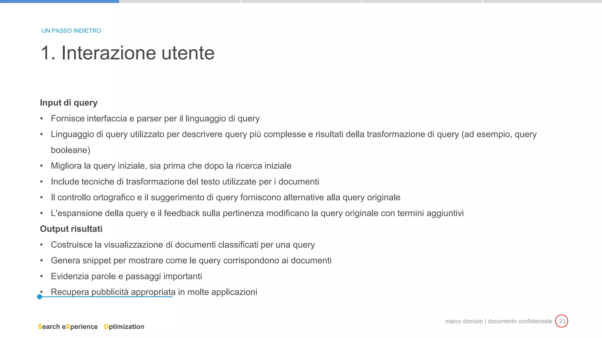 marco domizio | documento confidenziale 23
Input di query
• Fornisce interfaccia e parser per il linguaggio di query
• Linguaggio di query utilizzato per descrivere query più complesse e risultati della trasformazione di query (ad esempio, query
booleane)
• Migliora la query iniziale, sia prima che dopo la ricerca iniziale
• Include tecniche di trasformazione del testo utilizzate per i documenti
• Il controllo ortografico e il suggerimento di query forniscono alternative alla query originale
• L'espansione della query e il feedback sulla pertinenza modificano la query originale con termini aggiuntivi
Output risultati
• Costruisce la visualizzazione di documenti classificati per una query
• Genera snippet per mostrare come le query corrispondono ai documenti
• Evidenzia parole e passaggi importanti
• Recupera pubblicità appropriata in molte applicazioni
1. Interazione utente
UN PASSO INDIETRO
Search eXperience Optimization
 