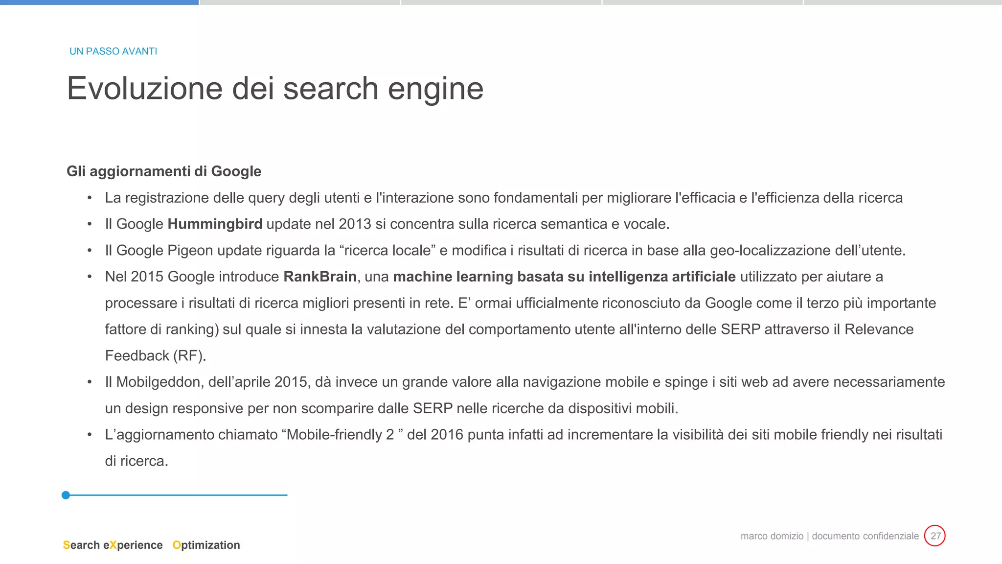 marco domizio | documento confidenziale 27
Gli aggiornamenti di Google
• La registrazione delle query degli utenti e l'interazione sono fondamentali per migliorare l'efficacia e l'efficienza della ricerca
• Il Google Hummingbird update nel 2013 si concentra sulla ricerca semantica e vocale.
• Il Google Pigeon update riguarda la “ricerca locale” e modifica i risultati di ricerca in base alla geo-localizzazione dell’utente.
• Nel 2015 Google introduce RankBrain, una machine learning basata su intelligenza artificiale utilizzato per aiutare a
processare i risultati di ricerca migliori presenti in rete. E’ ormai ufficialmente riconosciuto da Google come il terzo più importante
fattore di ranking) sul quale si innesta la valutazione del comportamento utente all'interno delle SERP attraverso il Relevance
Feedback (RF).
• Il Mobilgeddon, dell’aprile 2015, dà invece un grande valore alla navigazione mobile e spinge i siti web ad avere necessariamente
un design responsive per non scomparire dalle SERP nelle ricerche da dispositivi mobili.
• L’aggiornamento chiamato “Mobile-friendly 2 ” del 2016 punta infatti ad incrementare la visibilità dei siti mobile friendly nei risultati
di ricerca.
Evoluzione dei search engine
UN PASSO AVANTI
Search eXperience Optimization
 