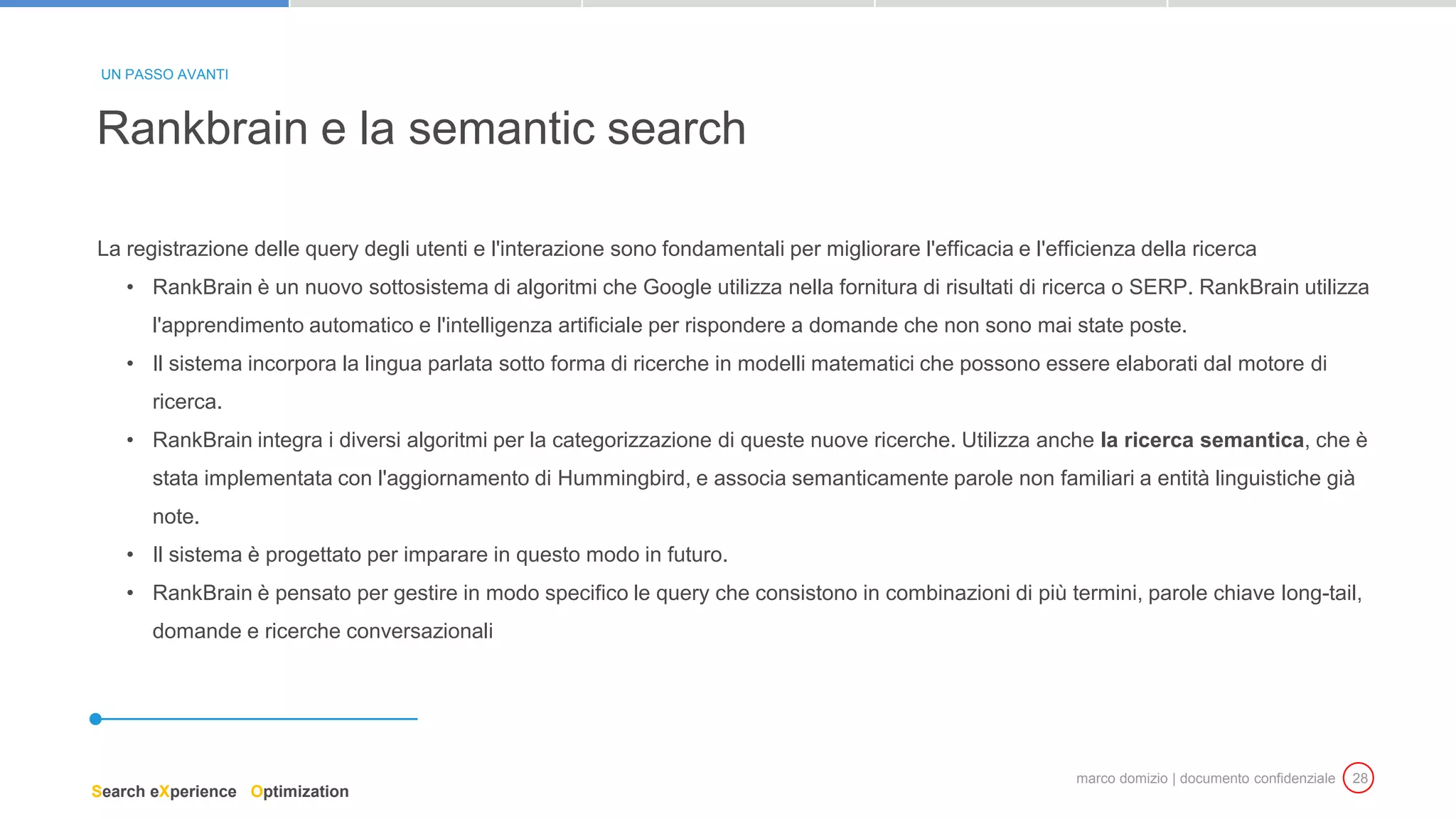 marco domizio | documento confidenziale 28
La registrazione delle query degli utenti e l'interazione sono fondamentali per migliorare l'efficacia e l'efficienza della ricerca
• RankBrain è un nuovo sottosistema di algoritmi che Google utilizza nella fornitura di risultati di ricerca o SERP. RankBrain utilizza
l'apprendimento automatico e l'intelligenza artificiale per rispondere a domande che non sono mai state poste.
• Il sistema incorpora la lingua parlata sotto forma di ricerche in modelli matematici che possono essere elaborati dal motore di
ricerca.
• RankBrain integra i diversi algoritmi per la categorizzazione di queste nuove ricerche. Utilizza anche la ricerca semantica, che è
stata implementata con l'aggiornamento di Hummingbird, e associa semanticamente parole non familiari a entità linguistiche già
note.
• Il sistema è progettato per imparare in questo modo in futuro.
• RankBrain è pensato per gestire in modo specifico le query che consistono in combinazioni di più termini, parole chiave long-tail,
domande e ricerche conversazionali
Rankbrain e la semantic search
UN PASSO AVANTI
Search eXperience Optimization
 