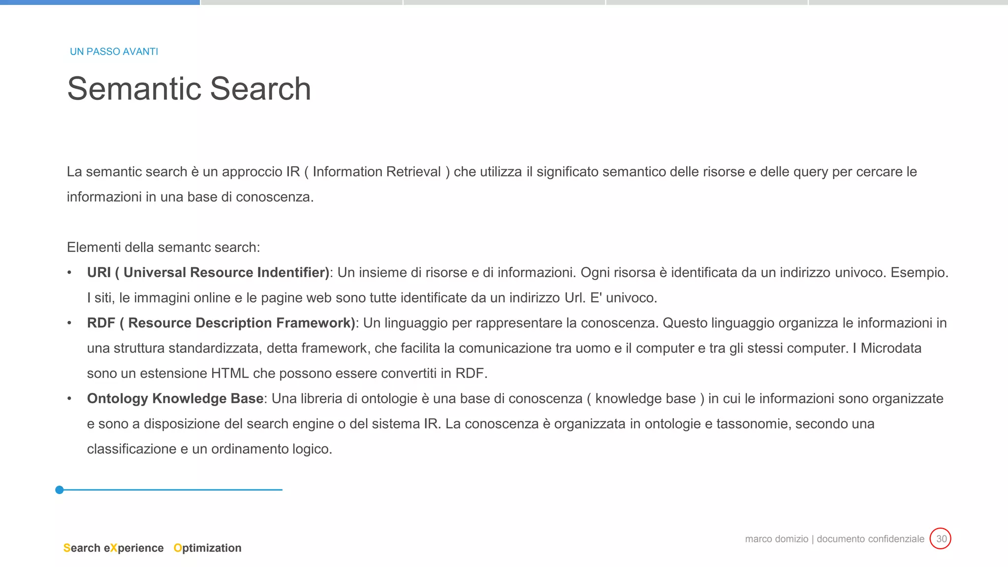 marco domizio | documento confidenziale 30
La semantic search è un approccio IR ( Information Retrieval ) che utilizza il significato semantico delle risorse e delle query per cercare le
informazioni in una base di conoscenza.
Elementi della semantc search:
• URI ( Universal Resource Indentifier): Un insieme di risorse e di informazioni. Ogni risorsa è identificata da un indirizzo univoco. Esempio.
I siti, le immagini online e le pagine web sono tutte identificate da un indirizzo Url. E' univoco.
• RDF ( Resource Description Framework): Un linguaggio per rappresentare la conoscenza. Questo linguaggio organizza le informazioni in
una struttura standardizzata, detta framework, che facilita la comunicazione tra uomo e il computer e tra gli stessi computer. I Microdata
sono un estensione HTML che possono essere convertiti in RDF.
• Ontology Knowledge Base: Una libreria di ontologie è una base di conoscenza ( knowledge base ) in cui le informazioni sono organizzate
e sono a disposizione del search engine o del sistema IR. La conoscenza è organizzata in ontologie e tassonomie, secondo una
classificazione e un ordinamento logico.
Semantic Search
UN PASSO AVANTI
Search eXperience Optimization
 