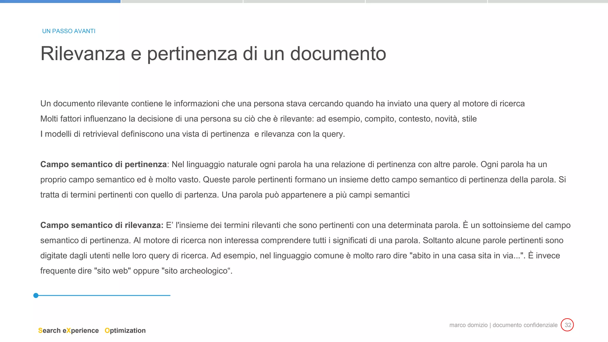 marco domizio | documento confidenziale 32
Un documento rilevante contiene le informazioni che una persona stava cercando quando ha inviato una query al motore di ricerca
Molti fattori influenzano la decisione di una persona su ciò che è rilevante: ad esempio, compito, contesto, novità, stile
I modelli di retrivieval definiscono una vista di pertinenza e rilevanza con la query.
Campo semantico di pertinenza: Nel linguaggio naturale ogni parola ha una relazione di pertinenza con altre parole. Ogni parola ha un
proprio campo semantico ed è molto vasto. Queste parole pertinenti formano un insieme detto campo semantico di pertinenza della parola. Si
tratta di termini pertinenti con quello di partenza. Una parola può appartenere a più campi semantici
Campo semantico di rilevanza: E’ l'insieme dei termini rilevanti che sono pertinenti con una determinata parola. È un sottoinsieme del campo
semantico di pertinenza. Al motore di ricerca non interessa comprendere tutti i significati di una parola. Soltanto alcune parole pertinenti sono
digitate dagli utenti nelle loro query di ricerca. Ad esempio, nel linguaggio comune è molto raro dire "abito in una casa sita in via...". È invece
frequente dire "sito web" oppure "sito archeologico“.
Rilevanza e pertinenza di un documento
UN PASSO AVANTI
Search eXperience Optimization
 