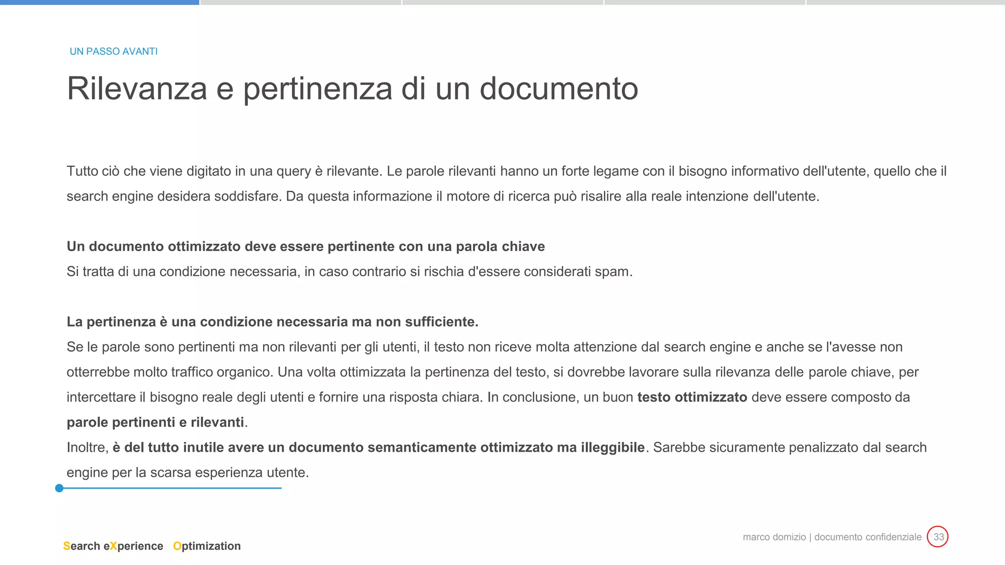 marco domizio | documento confidenziale 33
Tutto ciò che viene digitato in una query è rilevante. Le parole rilevanti hanno un forte legame con il bisogno informativo dell'utente, quello che il
search engine desidera soddisfare. Da questa informazione il motore di ricerca può risalire alla reale intenzione dell'utente.
Un documento ottimizzato deve essere pertinente con una parola chiave
Si tratta di una condizione necessaria, in caso contrario si rischia d'essere considerati spam.
La pertinenza è una condizione necessaria ma non sufficiente.
Se le parole sono pertinenti ma non rilevanti per gli utenti, il testo non riceve molta attenzione dal search engine e anche se l'avesse non
otterrebbe molto traffico organico. Una volta ottimizzata la pertinenza del testo, si dovrebbe lavorare sulla rilevanza delle parole chiave, per
intercettare il bisogno reale degli utenti e fornire una risposta chiara. In conclusione, un buon testo ottimizzato deve essere composto da
parole pertinenti e rilevanti.
Inoltre, è del tutto inutile avere un documento semanticamente ottimizzato ma illeggibile. Sarebbe sicuramente penalizzato dal search
engine per la scarsa esperienza utente.
Rilevanza e pertinenza di un documento
UN PASSO AVANTI
Search eXperience Optimization
 