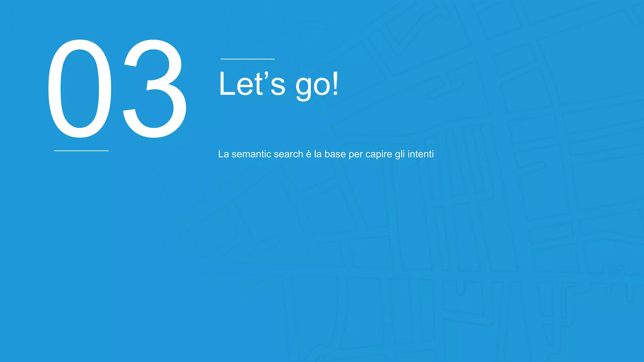 03 Let’s go!
La semantic search è la base per capire gli intenti
 