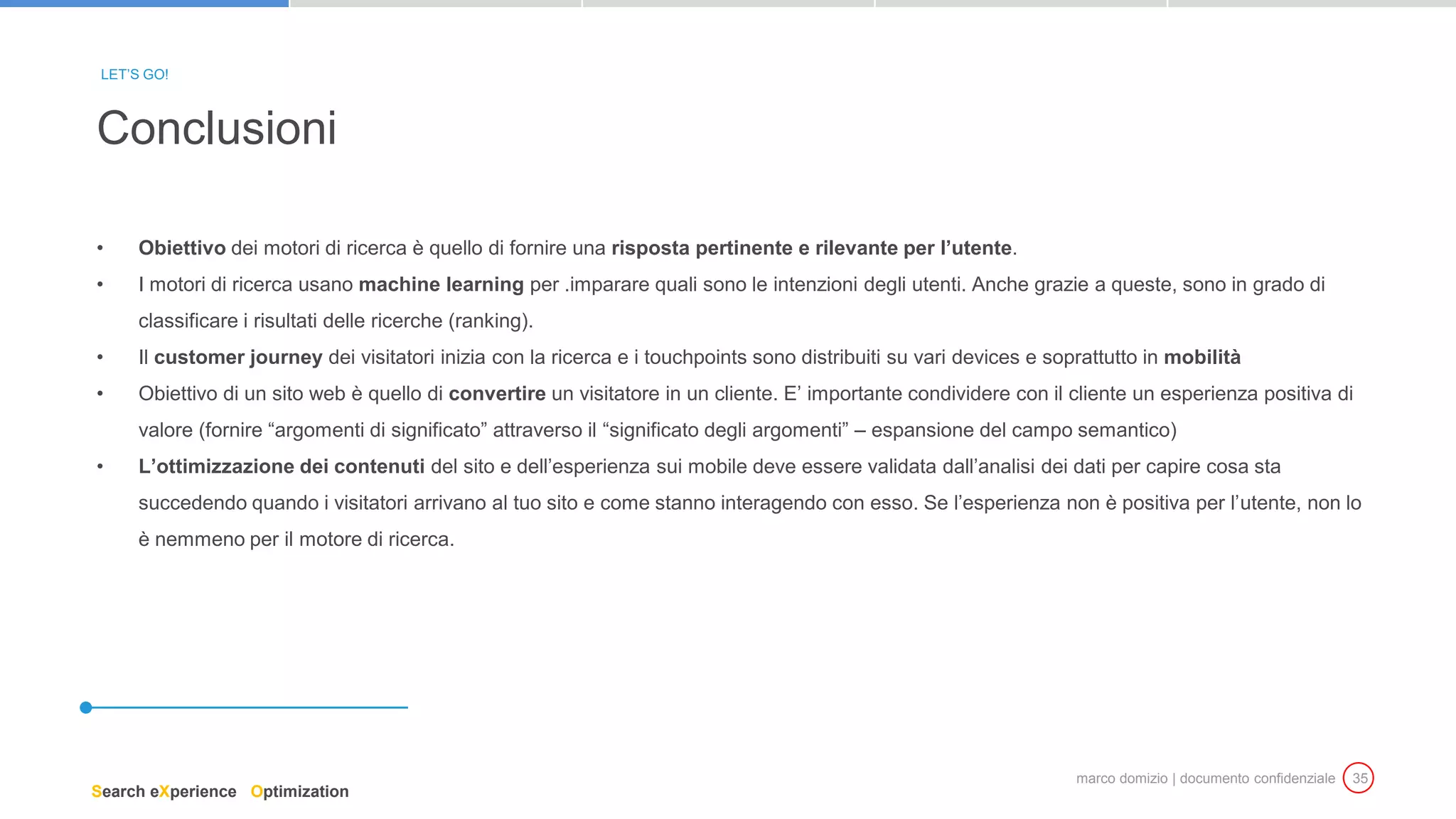 marco domizio | documento confidenziale 35
• Obiettivo dei motori di ricerca è quello di fornire una risposta pertinente e rilevante per l’utente.
• I motori di ricerca usano machine learning per .imparare quali sono le intenzioni degli utenti. Anche grazie a queste, sono in grado di
classificare i risultati delle ricerche (ranking).
• Il customer journey dei visitatori inizia con la ricerca e i touchpoints sono distribuiti su vari devices e soprattutto in mobilità
• Obiettivo di un sito web è quello di convertire un visitatore in un cliente. E’ importante condividere con il cliente un esperienza positiva di
valore (fornire “argomenti di significato” attraverso il “significato degli argomenti” – espansione del campo semantico)
• L’ottimizzazione dei contenuti del sito e dell’esperienza sui mobile deve essere validata dall’analisi dei dati per capire cosa sta
succedendo quando i visitatori arrivano al tuo sito e come stanno interagendo con esso. Se l’esperienza non è positiva per l’utente, non lo
è nemmeno per il motore di ricerca.
Conclusioni
LET’S GO!
Search eXperience Optimization
 