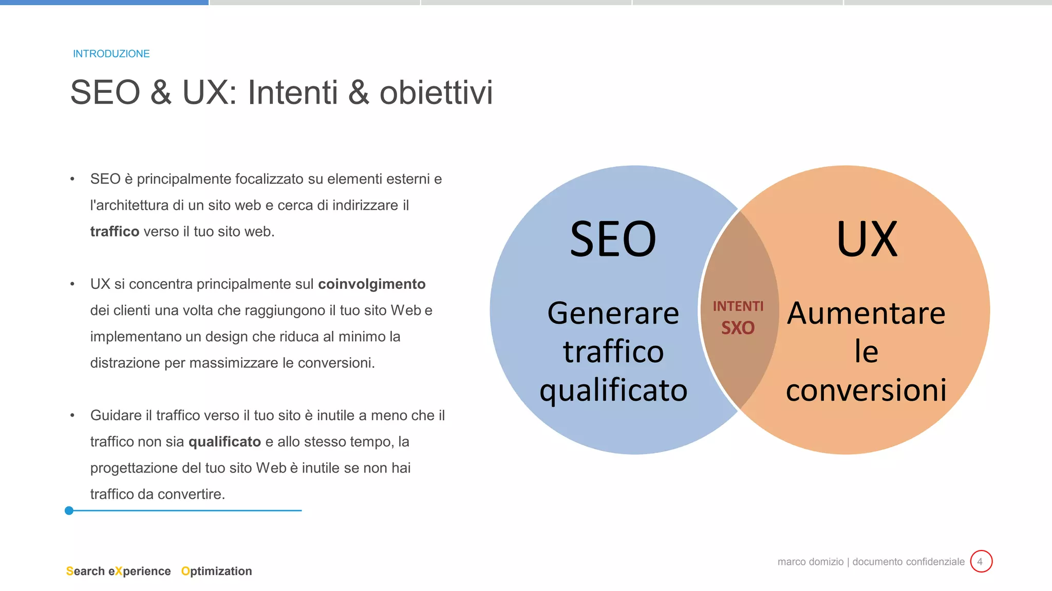 marco domizio | documento confidenziale 4
• SEO è principalmente focalizzato su elementi esterni e
l'architettura di un sito web e cerca di indirizzare il
traffico verso il tuo sito web.
• UX si concentra principalmente sul coinvolgimento
dei clienti una volta che raggiungono il tuo sito Web e
implementano un design che riduca al minimo la
distrazione per massimizzare le conversioni.
• Guidare il traffico verso il tuo sito è inutile a meno che il
traffico non sia qualificato e allo stesso tempo, la
progettazione del tuo sito Web è inutile se non hai
traffico da convertire.
SEO & UX: Intenti & obiettivi
INTRODUZIONE
SEO
Generare
traffico
qualificato
UX
Aumentare
le
conversioni
INTENTI
SXO
Search eXperience Optimization
 
