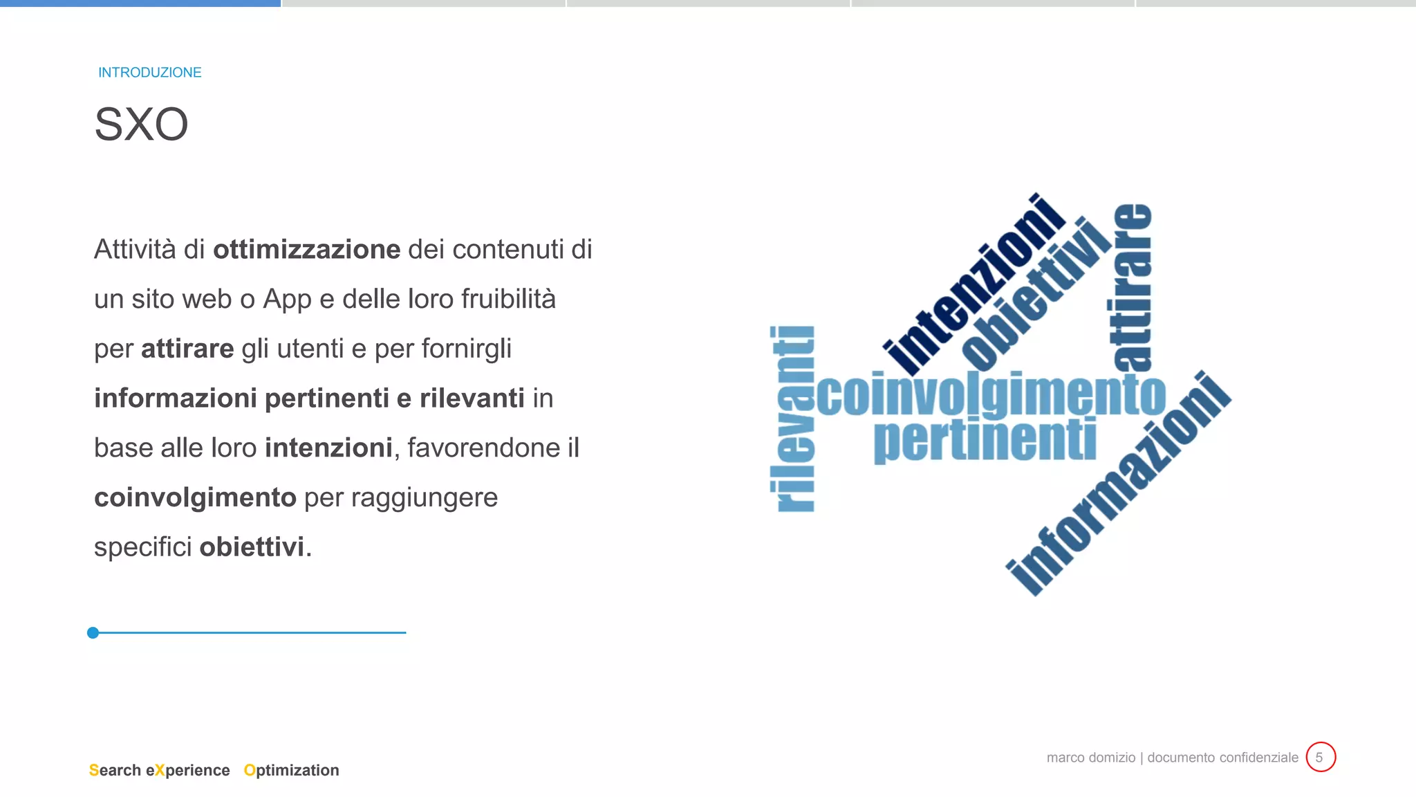 marco domizio | documento confidenziale 5
Attività di ottimizzazione dei contenuti di
un sito web o App e delle loro fruibilità
per attirare gli utenti e per fornirgli
informazioni pertinenti e rilevanti in
base alle loro intenzioni, favorendone il
coinvolgimento per raggiungere
specifici obiettivi.
SXO
INTRODUZIONE
Search eXperience Optimization
 