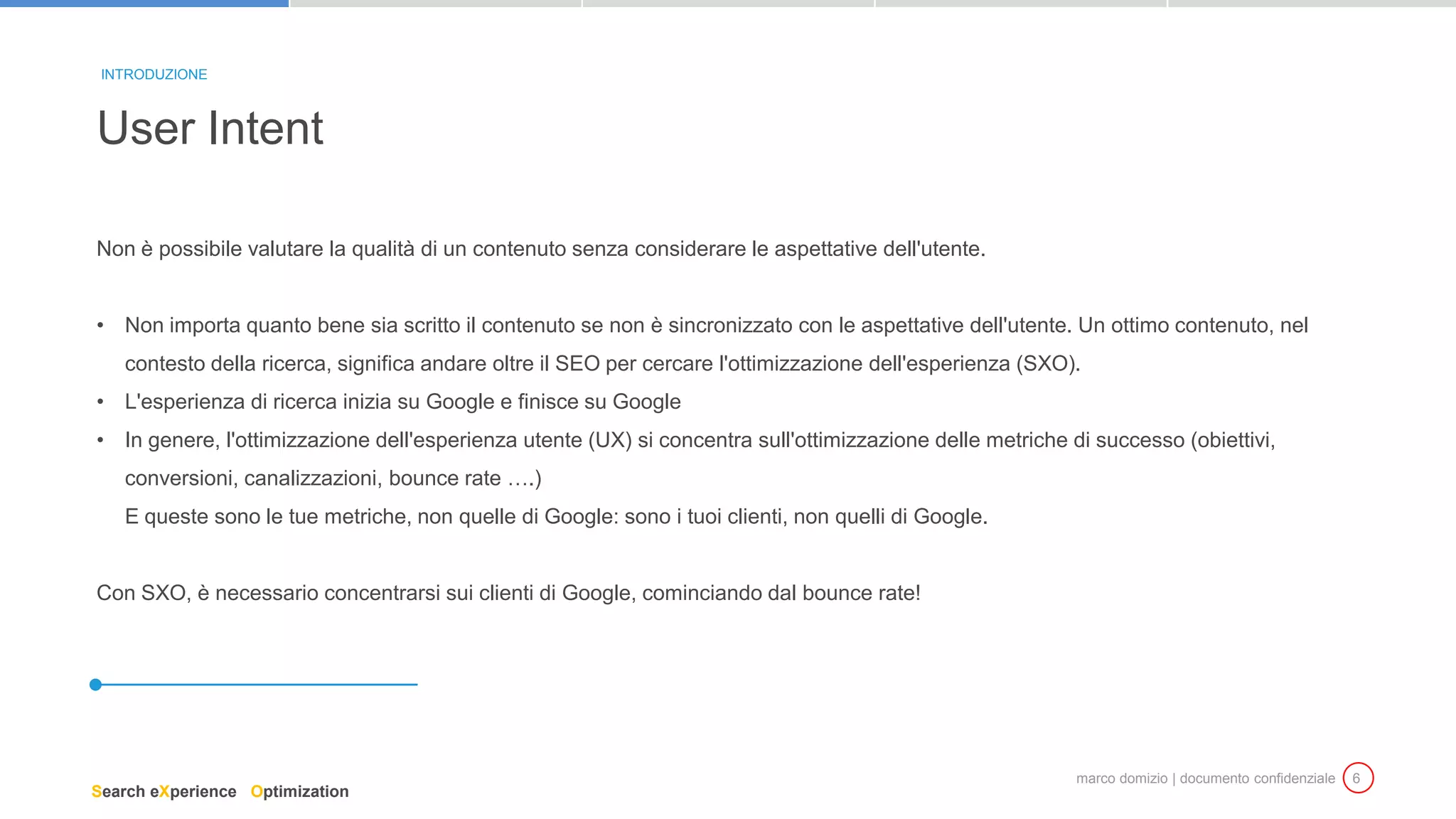 marco domizio | documento confidenziale 6
Non è possibile valutare la qualità di un contenuto senza considerare le aspettative dell'utente.
• Non importa quanto bene sia scritto il contenuto se non è sincronizzato con le aspettative dell'utente. Un ottimo contenuto, nel
contesto della ricerca, significa andare oltre il SEO per cercare l'ottimizzazione dell'esperienza (SXO).
• L'esperienza di ricerca inizia su Google e finisce su Google
• In genere, l'ottimizzazione dell'esperienza utente (UX) si concentra sull'ottimizzazione delle metriche di successo (obiettivi,
conversioni, canalizzazioni, bounce rate ….)
E queste sono le tue metriche, non quelle di Google: sono i tuoi clienti, non quelli di Google.
Con SXO, è necessario concentrarsi sui clienti di Google, cominciando dal bounce rate!
User Intent
INTRODUZIONE
Search eXperience Optimization
 