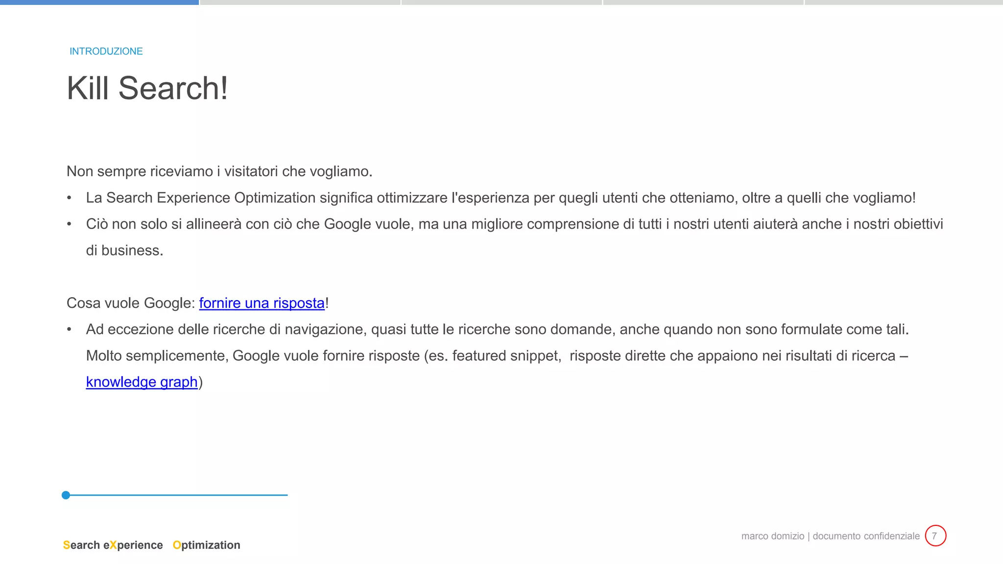 marco domizio | documento confidenziale 7
Non sempre riceviamo i visitatori che vogliamo.
• La Search Experience Optimization significa ottimizzare l'esperienza per quegli utenti che otteniamo, oltre a quelli che vogliamo!
• Ciò non solo si allineerà con ciò che Google vuole, ma una migliore comprensione di tutti i nostri utenti aiuterà anche i nostri obiettivi
di business.
Cosa vuole Google: fornire una risposta!
• Ad eccezione delle ricerche di navigazione, quasi tutte le ricerche sono domande, anche quando non sono formulate come tali.
Molto semplicemente, Google vuole fornire risposte (es. featured snippet, risposte dirette che appaiono nei risultati di ricerca –
knowledge graph)
Kill Search!
INTRODUZIONE
Search eXperience Optimization
 