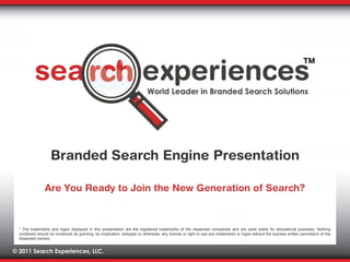 Are You Ready to Join the New Generation of Search? Branded Search Engine Presentation * The trademarks and logos displayed in this presentation are the registered trademarks of the respected companies and are used solely for educational purposes. Nothing contained should be construed as granting, by implication, estoppel or otherwise, any license or right to use any trademarks or logos without the express written permission of the respected owners. 