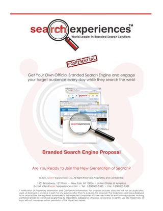 Get Your Own Official Branded Search Engine and engage
        your target audience every day while they search the web!




             Are You Ready to Join the New Generation of Search?

                    © 2011, Search Experiences, LLC. All Rights Reserved. Proprietary and Confidential.

                 1501 Broadway, 12th Floor ~ New York, NY 10036 ~ United States of America
              E-mail: sales@searchexperiences.com ~ Tel: 1.800.805.5385 ~ Fax: 1.800.805.5389
* Notification of Proprietary Information and Confidential Information: This proposal includes data that will not be duplicated,
used, or disclosed, in whole or in part, for any purpose other than to evaluate this proposal. The trademarks and logos displayed
in this proposal are the registered trademarks of the respected companies and are used solely for educational purposes. Nothing
contained should be construed as granting, by implication, estoppel or otherwise, any license or right to use any trademarks or
logos without the express written permission of the respected owners.
 