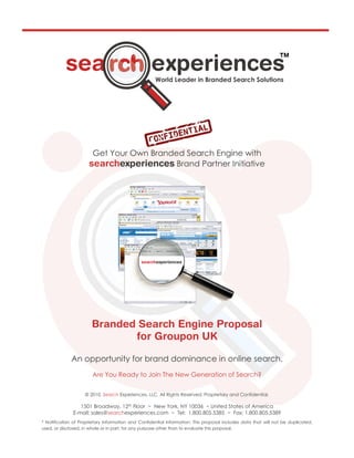 Get Your Own Branded Search Engine with
                                           Brand Partner Initiative




              An opportunity for brand dominance in online search.
                        Are You Ready to Join The New Generation of Search?


                    © 2010, Search Experiences, LLC. All Rights Reserved. Proprietary and Confidential.

                 1501 Broadway, 12th Floor ~ New York, NY 10036 ~ United States of America
              E-mail: sales@searchexperiences.com ~ Tel: 1.800.805.5385 ~ Fax: 1.800.805.5389
* Notification of Proprietary Information and Confidential Information: This proposal includes data that will not be duplicated,
used, or disclosed, in whole or in part, for any purpose other than to evaluate this proposal.
 