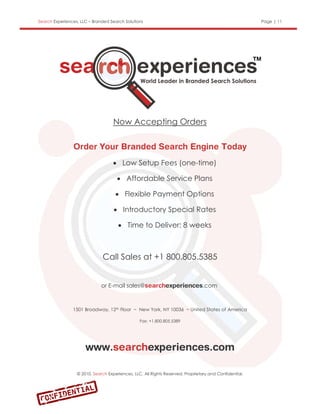 Search Experiences, LLC – Branded Search Solutions                                                      Page | 11




                                    Now Accepting Orders



                                    Low Setup Fees (one-time)

                                      Affordable Service Plans

                                      Flexible Payment Options

                                     Introductory Special Rates

                                       Time to Deliver: 8 weeks



                              Call Sales at +1 800.805.5385


                              or E-mail sales@                                  .com



                1501 Broadway, 12th Floor ~ New York, NY 10036 ~ United States of America

                                                 Fax: +1.800.805.5389




                  © 2010, Search Experiences, LLC. All Rights Reserved. Proprietary and Confidential.
 