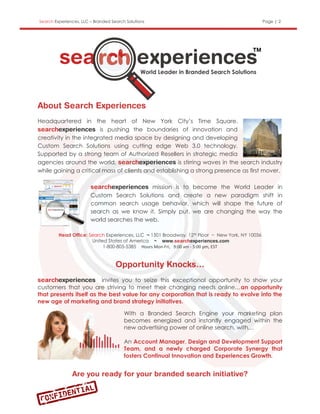 Search Experiences, LLC – Branded Search Solutions                                               Page | 2




Headquartered in the heart of New York City’s Time Square,
                        is pushing the boundaries of innovation and
creativity in the integrated media space by designing and developing
Custom Search Solutions using cutting edge Web 3.0 technology.
Supported by a strong team of Authorized Resellers in strategic media
agencies around the world,                           is stirring waves in the search industry
while gaining a critical mass of clients and establishing a strong presence as first mover.

                                             mission is to become the World Leader in
                        Custom Search Solutions and create a new paradigm shift in
                        common search usage behavior, which will shape the future of
                        search as we know it. Simply put, we are changing the way the
                        world searches the web.

         Head Office: Search Experiences, LLC ~ 1501 Broadway, 12th Floor ~ New York, NY 10036
                       United States of America ~
                            1-800-805-5385 Hours Mon-Fri, 9:00 am - 5:00 pm, EST




                          invites you to seize this exceptional opportunity to show your
customers that you are striving to meet their changing needs online…an opportunity
that presents itself as the best value for any corporation that is ready to evolve into the
new age of marketing and brand strategy initiatives.

                                        With a Branded Search Engine your marketing plan
                                        becomes energized and instantly engaged within the
                                        new advertising power of online search, with…

                                        An Account Manager, Design and Development Support
                                        Team, and a newly charged Corporate Synergy that
                                        fosters Continual Innovation and Experiences Growth.
 