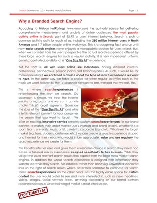 Search Experiences, LLC – Branded Search Solutions                                Page | 3




According to Nielson NetRatings (www.nielson.com) the authority source for delivering
comprehensive measurement and analysis of online audiences, the most popular
activity online is Search, part of 85.9% of users internet behavior. Search is such a
common activity daily for each of us, including the 250 million internet users in North
America and 1.7 billion people online worldwide. This is a staggering fact and up until
now major search engines have enjoyed a monopolistic position for users search. But,
when we consider from the user’s perspective the actual search experience offered by
these large search engines for such a regular activity, it is very impersonal, uniform,
generic, controlled, and bland, a “One Size Fits All” experience.

But the fact is, all web users online are individuals, having different interests,
preferences, perspectives, passion points and brand loyalties. As such, it would be far
more appealing if we each had a choice about the type of search experience we want
to have. In the same way we have a choice for other regular activities such as the
music we want to listen to, the TV channels we want to see, the food that we eat, etc.

This is where                                  is
revolutionizing the way we search. Our
approach is simple, we treat the Internet
just like a big pizza, and we cut it up into
smaller “slice” target segments. Gone are
the days of the “One Size Fits All” and what
is left is relevant content for your consumer,
the person that you want to target. We
offer an exciting, innovative service creating custom                        for our brand
partners to match their target market user’s interests and brand loyalty. Whether it is a
sports team, university, music artist, celebrity, corporate brand etc. Whatever the target
market (eg. fans, students, customers etc.) we can create a search experience shaped
and themed for their needs who would in turn appreciate, value and use regularly the
search experience we create for them.

This benefits internet users and gives them a welcome choice in search they never had
before, a tailored search experience designed specifically to their interests. While they
still get the usual relevant search results they expect from the large mass market search
engines, in addition the whole search experience is designed with information they
want to see while they search. For instance, rather than annoying, unwanted sponsored
links on the right of search results where advertisers scramble to compete for search
terms,                         on the other hand uses this highly visible space for custom
content the user would prefer to see and more interested in, such as news headlines,
videos, images, social network feeds, anything depending on our brand partners
recommendation of what their target market is most interested in.
 