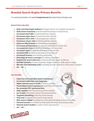 Search Experiences, LLC – Branded Search Solutions                                Page | 5




The primary benefits of a                            Branded Search Engine are;



Brand Partner Benefits:

       Daily reaching target audience through search as a regular touchpoint.
       Daily brand awareness of brand partners product and services.
       Increased web traffic to brand partners website.
       Increased page views at brand partners website.
       Increased return visits to brand partners website.
       Increased unique visits to brand partners website.
       Improved Effectiveness of advertising campaigns.
       Increased ad impressions for existing advertisers or house ads.
       Increased ad clicks for existing advertisers or house ads.
       Increased sales for existing advertisers or house ads.
       Increased ROI for existing advertisers or house ads.
       Increased revenue from existing advertisers.
       Extending ad reach coverage for existing advertisers.
       Insights into search behavior of brand partners target audience.
       Detailed Analytics of brand partners target audience daily search usage.
       Effective Viral Marketing Tools including browser toolbars & web search widgets.
       etc... etc…



User Benefits:

       Improved and enjoyable search experience.
       Increased satisfaction and happiness.
       Highly relevant search results to search queries.
       Personalized search experience matching their interests.
       No unwanted PPC sponsored links.
       Daily updates from the brand partners website.
       Up-to-date information about the brand partner.
       Targeted advertising matching their interests.
       Viral tools to spread the word to their friends.
       Web search widget to embed on their personal blogs and social profiles.
       Themed banners to embed on their personal blogs and social profiles.
       Themed search toolbar to add to their web browser.
       etc... etc…
 