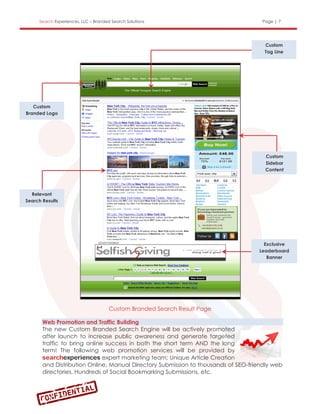 Search Experiences, LLC – Branded Search Solutions                             Page | 7




                                                                                     Custom
                                                                                     Tag Line




   Custom
Branded Logo




                                                                                     Custom
                                                                                     Sidebar
                                                                                     Content




  Relevant
Search Results




                                                                                     Exclusive
                                                                                   Leaderboard
                                                                                      Banner




                                      Custom Branded Search Result Page

       Web Promotion and Traffic Building
       The new Custom Branded Search Engine will be actively promoted
       after launch to increase public awareness and generate targeted
       traffic to bring online success in both the short term AND the long
       term! The following web promotion services will be provided by
                              expert marketing team; Unique Article Creation
       and Distribution Online, Manual Directory Submission to thousands of SEO-friendly web
       directories, Hundreds of Social Bookmarking Submissions, etc.
 