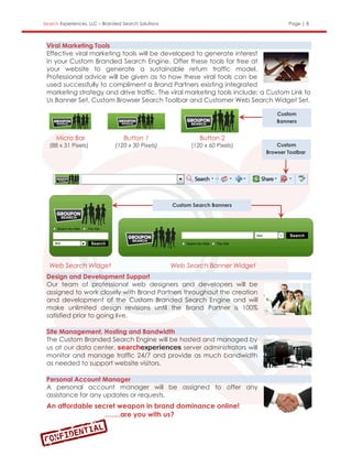 Search Experiences, LLC – Branded Search Solutions                                      Page | 8



 Viral Marketing Tools
 Effective viral marketing tools will be developed to generate interest
 in your Custom Branded Search Engine. Offer these tools for free at
 your website to generate a sustainable return traffic model.
 Professional advice will be given as to how these viral tools can be
 used successfully to compliment a Brand Partners existing integrated
 marketing strategy and drive traffic. The viral marketing tools include; a Custom Link to
 Us Banner Set, Custom Browser Search Toolbar and Customer Web Search Widget Set.

                                                                                    Custom
                                                                                    Banners


     Micro Bar                    Button 1                    Button 2
  (88 x 31 Pixels)             (120 x 30 Pixels)           (120 x 60 Pixels)        Custom
                                                                                Browser Toolbar




                                                     Custom Search Banners




  Web Search Widget                                  Web Search Banner Widget
 Design and Development Support
 Our team of professional web designers and developers will be
 assigned to work closely with Brand Partners throughout the creation
 and development of the Custom Branded Search Engine and will
 make unlimited design revisions until the Brand Partner is 100%
 satisfied prior to going live.

 Site Management, Hosting and Bandwidth
 The Custom Branded Search Engine will be hosted and managed by
 us at our data center.                    server administrators will
 monitor and manage traffic 24/7 and provide as much bandwidth
 as needed to support website visitors.

 Personal Account Manager
 A personal account manager will be assigned to offer any
 assistance for any updates or requests.
 An affordable secret weapon in brand dominance online!
                  …….are you with us?
 
