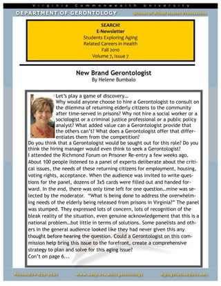 SEARCH!
                               E-Newsletter
                         Students Exploring Aging
                         Related Careers in Health
                                 Fall 2010
                             Volume 7, Issue 7


                     New Brand Gerontologist
                             By Helene Bumbalo


             Let’s play a game of discovery…
             Why would anyone choose to hire a Gerontologist to consult on
             the dilemma of returning elderly citizens to the community
             after time-served in prisons? Why not hire a social worker or a
             sociologist or a criminal justice professional or a public policy
             analyst? What added value can a Gerontologist provide that
             the others can’t? What does a Gerontologist offer that differ-
             entiates them from the competition?
Do you think that a Gerontologist would be sought out for this role? Do you
think the hiring manager would even think to seek a Gerontologist?
I attended the Richmond Forum on Prisoner Re-entry a few weeks ago.
About 100 people listened to a panel of experts deliberate about the criti-
cal issues, the needs of these returning citizens for employment, housing,
voting rights, acceptance. When the audience was invited to write ques-
tions for the panel, dozens of 3x5 cards were filled out and handed for-
ward. In the end, there was only time left for one question…mine was se-
lected by the moderator. “What is being done to address the overwhelm-
ing needs of the elderly being released from prisons in Virginia?” The panel
was stumped. They expressed lots of concern, lots of recognition of the
bleak reality of the situation, even genuine acknowledgement that this is a
national problem…but little in terms of solutions. Some panelists and oth-
ers in the general audience looked like they had never given this any
thought before hearing the question. Could a Gerontologist on this com-
mission help bring this issue to the forefront, create a comprehensive
strategy to plan and solve for this aging issue?
Con’t on page 6...
 