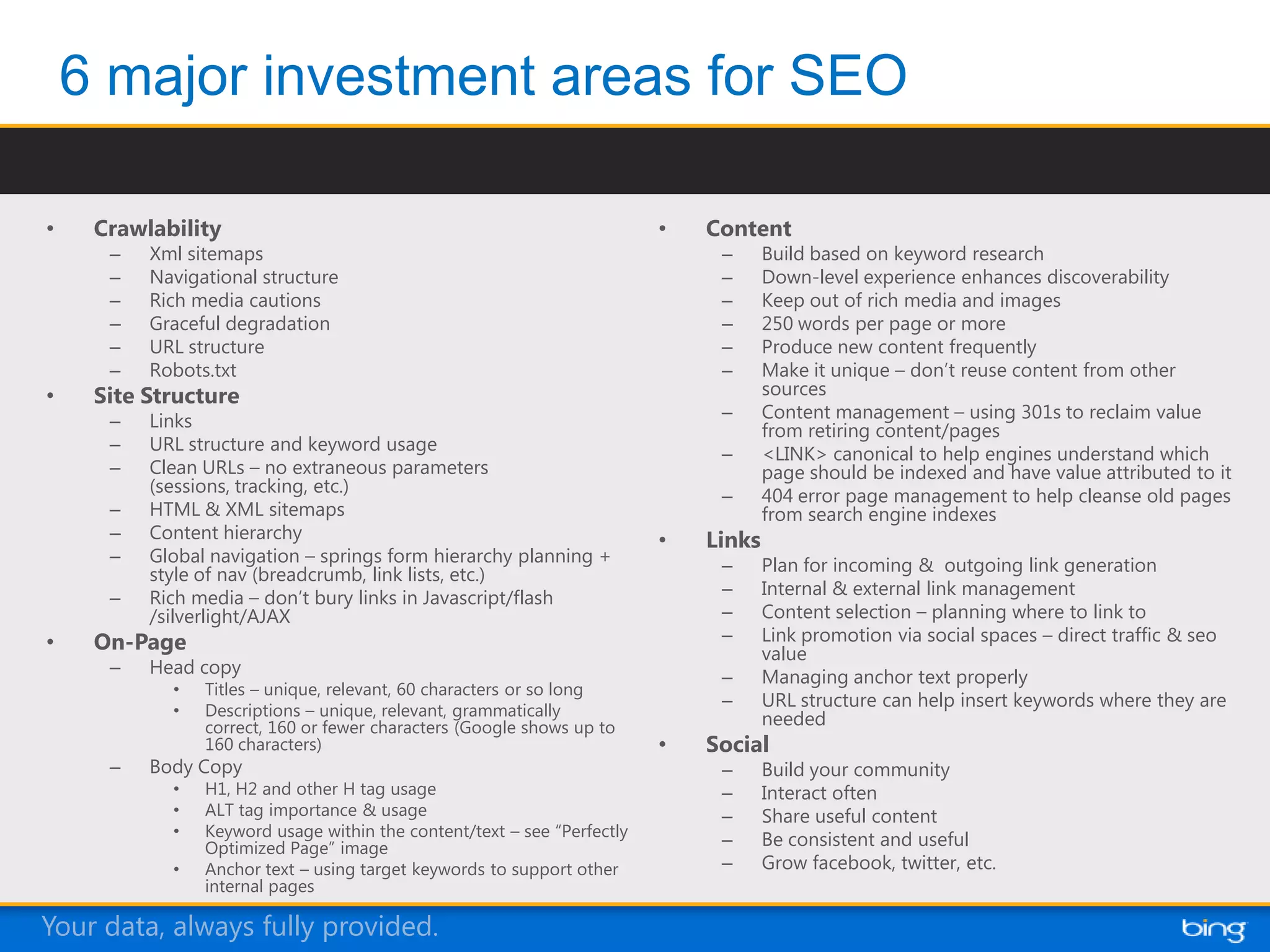 •   Crawlability                                                        •   Content
     –   Xml sitemaps                                                        –      Build based on keyword research
     –   Navigational structure                                              –      Down-level experience enhances discoverability
     –   Rich media cautions                                                 –      Keep out of rich media and images
     –   Graceful degradation                                                –      250 words per page or more
     –   URL structure                                                       –      Produce new content frequently
     –   Robots.txt                                                          –      Make it unique – don’t reuse content from other
•   Site Structure                                                                  sources
     –   Links                                                               –      Content management – using 301s to reclaim value
                                                                                    from retiring content/pages
     –   URL structure and keyword usage                                     –      <LINK> canonical to help engines understand which
     –   Clean URLs – no extraneous parameters                                      page should be indexed and have value attributed to it
         (sessions, tracking, etc.)                                          –      404 error page management to help cleanse old pages
     –   HTML & XML sitemaps                                                        from search engine indexes
     –   Content hierarchy                                              •   Links
     –   Global navigation – springs form hierarchy planning +               –      Plan for incoming & outgoing link generation
         style of nav (breadcrumb, link lists, etc.)
     –   Rich media – don’t bury links in Javascript/flash                   –      Internal & external link management
         /silverlight/AJAX                                                   –      Content selection – planning where to link to
•   On-Page                                                                  –      Link promotion via social spaces – direct traffic & seo
                                                                                    value
     –   Head copy                                                           –      Managing anchor text properly
           •   Titles – unique, relevant, 60 characters or so long
           •   Descriptions – unique, relevant, grammatically
                                                                             –      URL structure can help insert keywords where they are
               correct, 160 or fewer characters (Google shows up to                 needed
               160 characters)                                          •   Social
     –   Body Copy                                                           –      Build your community
           •   H1, H2 and other H tag usage                                  –      Interact often
           •   ALT tag importance & usage                                    –      Share useful content
           •   Keyword usage within the content/text – see “Perfectly
               Optimized Page” image                                         –      Be consistent and useful
           •   Anchor text – using target keywords to support other          –      Grow facebook, twitter, etc.
               internal pages

Your data, always fully provided.
 